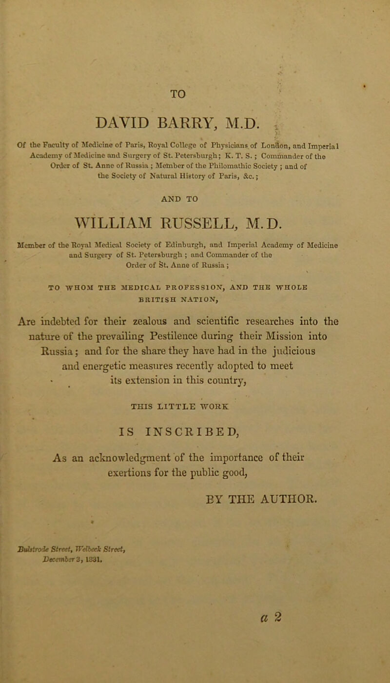 TO DAVID BARRY, M.D. Of the Faculty of Medicine of Paris, Royal College of Physicians of London, and Imperial Academy of Medicine and Surgery of St. Pctersburgli; K. T. S. ; Commander of the Order of St. Anne of Russia ; Member of the Pliilomntliic Society ; and of the Society of Natural Hietory of Paris, Sic.; AND TO WILLIAM RUSSELL, M.D. Member of the Royal Medical Society of Edinburgh, and Imperial Academy of Medicine and Surgery of St. Petersburgh ; and Commander of the Order of St. Anne of Russia ; TO WHOM THE MEDICAL PROFESSION, AND THE WHOLE BRITISH NATION, Are indebted for their zealous and scientific researches into the nature of the prevailing Pestilence during their Mission into Russia; and for the share they have had in the judicious and energetic measures recently adopted to meet its extension in this country, THIS LITTLE WORK IS INSCRIBED, As an acknowledgment of the importance of their exertions for the public good, BY THE AUTHOR. a 2 JBulstrode Street, JTelbeck Street,