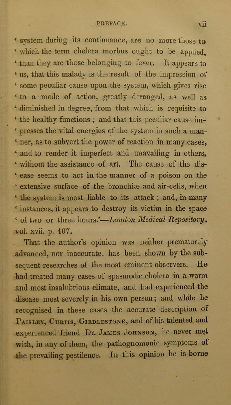 1 system during its continuance, are no more those to ‘ which the term cholera morbus ought to be applied, ‘ than they are those belonging to fever. It appears to ‘ us, that this malady is the result of the impression of ‘ some peculiar cause upon the system, which gives rise ‘ to a mode of action, greatly deranged, as well as ‘ diminished in degree, from that which is requisite to ‘ the healthy functions ; and that this peculiar cause im- ‘ presses the vital energies of the system in such a man- ‘ ner, as to subvert the power of reaction in many cases, * and to render it imperfect and unavailing in others, * without the assistance of art. The cause of the dis- ‘ ease seems to act in the manner of a poison on the ‘ extensive surface of the bronchioe and air-cells, when ‘ the system is most liable to its attack ; and, in many ‘ instances, it appears to destroy its victim in the space ‘ of two or three hours.’—London Medical Repository, vol. xvii. p. 407. That the author’s opinion was neither prematurely advanced, nor inaccurate, has been shown by the sub- sequent researches of the most eminent observers. He had treated many cases of spasmodic cholera in a warm and most insalubrious climate, and had experienced the disease most severely in his own person; and while he recognised in these cases the accurate description of Paisley, Curtis, Girdlestone, and of his talented and experienced friend Dr. James Johnson, he never met with, in any of them, the pathognomonic symptoms of the prevailing pestilence. In this opinion he is borne