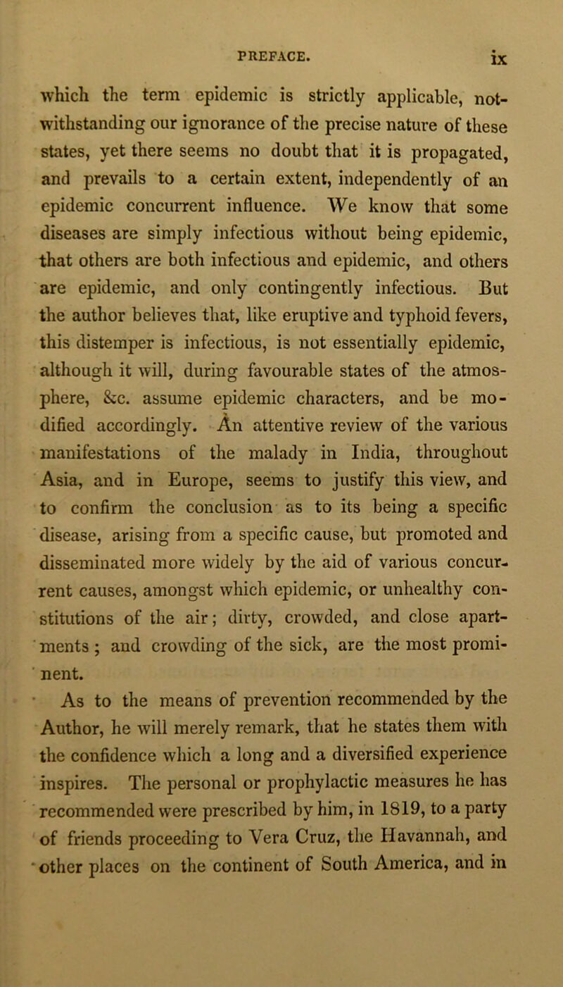 which the term epidemic is strictly applicable, not- withstanding our ignorance of the precise nature of these states, yet there seems no doubt that it is propagated, and prevails to a certain extent, independently of an epidemic concurrent influence. We know that some diseases are simply infectious without being epidemic, that others are both infectious and epidemic, and others are epidemic, and only contingently infectious. But the author believes that, like eruptive and typhoid fevers, this distemper is infectious, is not essentially epidemic, although it will, during favourable states of the atmos- phere, &c. assume epidemic characters, and be mo- dified accordingly. An attentive review of the various manifestations of the malady in India, throughout Asia, and in Europe, seems to justify this view, and to confirm the conclusion as to its being a specific disease, arising from a specific cause, but promoted and disseminated more widely by the aid of various concur- rent causes, amongst which epidemic, or unhealthy con- stitutions of the air; dirty, crowded, and close apart- ments ; and crowding of the sick, are the most promi- nent. As to the means of prevention recommended by the Author, he will merely remark, that he states them with the confidence which a long and a diversified experience inspires. The personal or prophylactic measures he has recommended were prescribed by him, in 1819, to a party of friends proceeding to Vera Cruz, the Havannah, and other places on the continent of South America, and in
