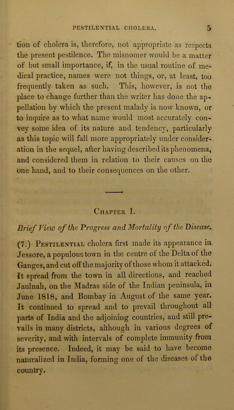 tion of cliolera is, therefore, not appropriate as respects the present pestilence. The misnomer would be a matter of but small importance, if, in the usual routine of me- dical practice, names were not things, or, at least, too frequently taken as such. This, however, is not the place to change further than the writer has done the ap- pellation by which the present malady is now known, or to inquire as to what name would most accurately con- vey some idea of its nature and tendency, particularly as this topic will fall more appropriately under consider- ation in the sequel, after having described its phenomena, and considered them in relation to their causes on the one hand, and to their consequences on the other. Chapter I. Brief View of the Progress and Mortality of the Disease. (7.) Pestilential cholera first made its appearance in Jessore, a populous town in the centre of the Delta of the Ganges, and cut off the majority of those whom it attacked. It spread from the town in all directions, and reached Jaulnah, on the Madras side of the Indian peninsula, in June 1S18, and Bombay in August of the same year. It continued to spread and to prevail throughout all parts of India and the adjoining countries, and still pre- vails in many districts, although in various degrees of severity, and with intervals of complete immunity from its presence. Indeed, it may be said to have become naturalized in India, forming one of the diseases of the country.