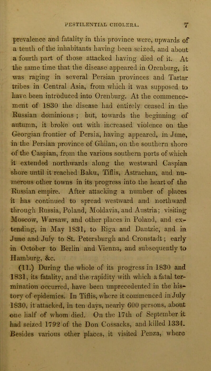 prevalence and fatality in this province were, upwards of a tenth of the inhabitants having been seized, and about a fourth part of those attacked having died of it. At the same time that the disease appeared in Orenburg, it was raging in several Persian provinces and Tartar tribes in Central Asia, from which it was supposed to have been introduced into Orenburg. At the commence- ment of 1830 the disease had entirely ceased in the Russian dominions ; but, towards the beginning of autumn, it broke out with increased violence on the Georgian frontier of Persia, having appeared, in June, in the Persian province of Ghilan, on the southern shore of the Caspian, from the various southern ports of which it extended northwards along the westward Caspian shore until it reached Baku, Tiflis, Astrachan, and nu- merous other towns in its progress into the heart of the Russian empire. After attacking a number of places it has continued to spread westward and northward through Russia, Poland, Moldavia, and Austria; visiting Moscow, Warsaw, and other places in Poland, and ex- tending, in May 1831, to Riga and Dantzic, and in June and July to St. Petersburgh and Cronstadt; early in October to Berlin and Vienna, and subsequently to Hamburg, &c. (11.) During the whole of its progress in 1830 and 1831, its fatality, and the rapidity with which a fatal ter- mination occurred, have been unprecedented in the his- tory of epidemics. In Tiflis, where it commenced in July 1S30, it attacked, in ten days, nearly 600 persons, about one half of whom died. On the 17th of September it had seized 1792 of the Don Cossacks, and killed 1334. Besides various other places, it visited Penza, where