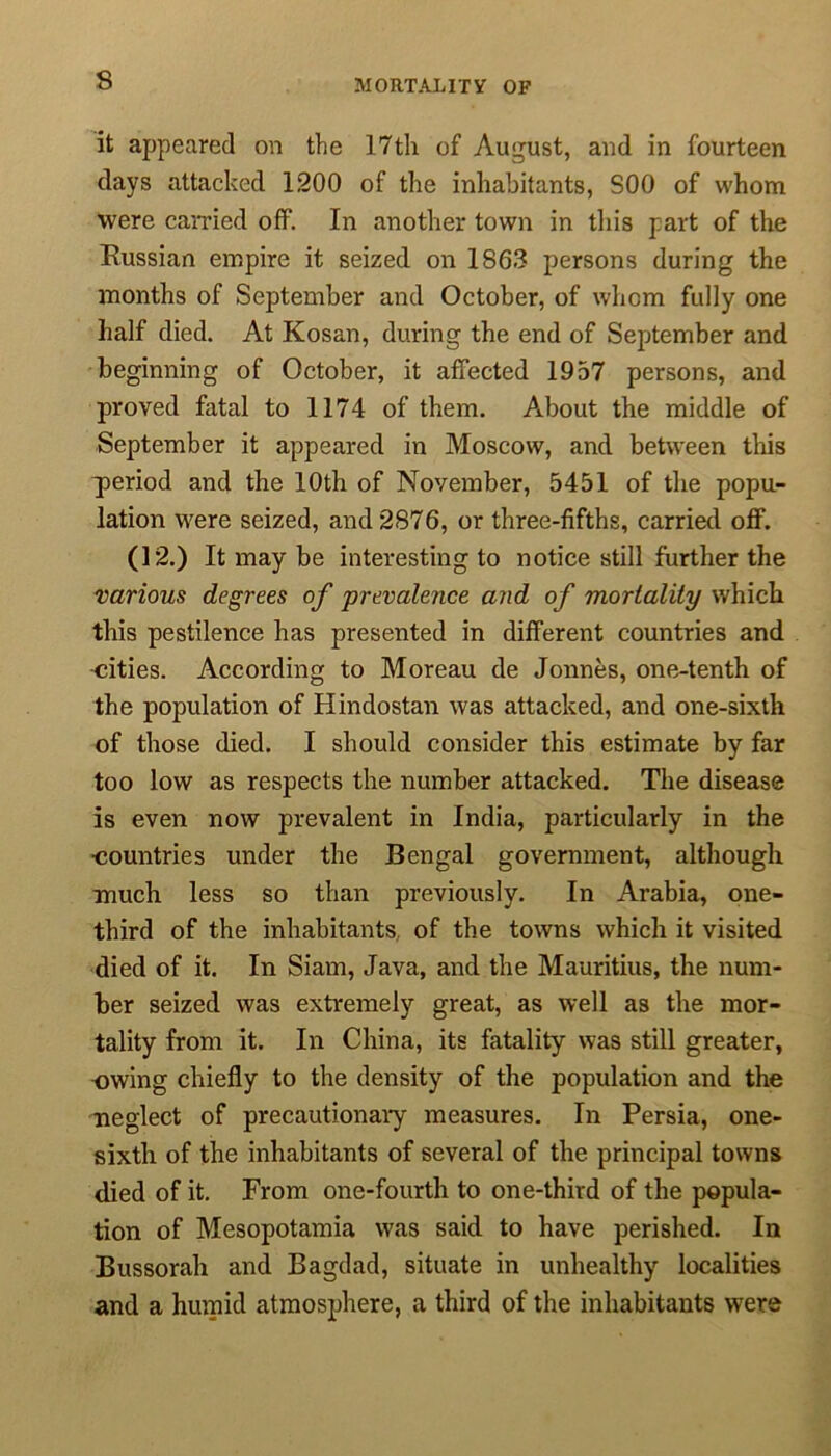 MORTALITY OP it appeared on the 17th of August, and in fourteen days attacked 1200 of the inhabitants, S00 of whom were carried off. In another town in this part of the Bussian empire it seized on 1863 persons during the months of September and October, of whom fully one half died. At Kosan, during the end of September and beginning of October, it affected 1957 persons, and proved fatal to 1174 of them. About the middle of September it appeared in Moscow, and between this period and the 10th of November, 5451 of the popu- lation were seized, and 2876, or three-fifths, carried off. (12.) It may be interesting to notice still further the various degrees of prevalence and of mortality which this pestilence has presented in different countries and cities. According to Moreau cle Jonnes, one-tenth of the population of Hindostan was attacked, and one-sixth of those died. I should consider this estimate by far too low as respects the number attacked. The disease is even now prevalent in India, particularly in the countries under the Bengal government, although much less so than previously. In Arabia, one- third of the inhabitants of the towns which it visited died of it. In Siam, Java, and the Mauritius, the num- ber seized was extremely great, as well as the mor- tality from it. In China, its fatality was still greater, owing chiefly to the density of the population and the neglect of precautionary measures. In Persia, one- sixth of the inhabitants of several of the principal towns died of it. From one-fourth to one-third of the popula- tion of Mesopotamia was said to have perished. In Bussorah and Bagdad, situate in unhealthy localities and a humid atmosphere, a third of the inhabitants were