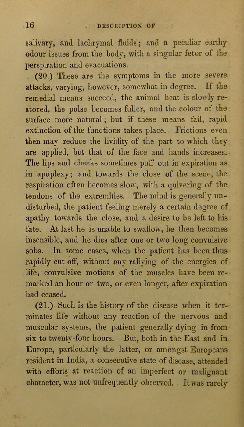 salivary, and lachrymal fluids; and a peculiar earthy odour issues from the body, with a singular fetor of the perspiration and evacuations. (20.) These are the symptoms in the more severe attacks, varying, however, somewhat in degree. If the remedial means succeed, the animal heat is slowly re- stored, the pulse becomes fuller, and the colour of the surface more natural; but if these means fail, rapid extinction of the functions takes place. Frictions even then may reduce the lividity of the part to which they are applied, but that of the face and hands increases. The lips and cheeks sometimes puff out in expiration as in apoplexy; and towards the close of the scene, the respiration often becomes slow, with a quivering of the tendons of the extremities. The mind is generally un- disturbed, the patient feeling merely a certain degree of apathy towards the close, and a desire to be left to his fate. At last he is unable to swallow, he then becomes insensible, and he dies after one or two long convulsive sobs. In some cases, when the patient has been thus rapidly cut off, without any rallying of the energies of life, convulsive motions of the muscles have been re- marked an hour or two, or even longer, after expiration had ceased. (21.) Such is the history of the disease when it ter- minates life without any reaction of the nervous and muscular systems, the patient generally dying in from six to twenty-four hours. But, both in the East and in Europe, particularly the latter, or amongst Europeans resident in India, a consecutive state of disease, attended with efforts at reaction of an imperfect or malignant character, was not unfrequently observed. It wras rarely