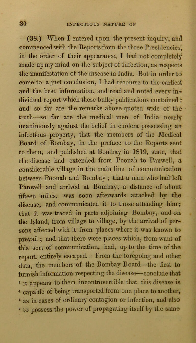 (38.) When I entered upon the present inquiry, and commenced with the Reports from the three Presidencies, in the order of their appearance, I had not completely made up my mind on the subject of infection, as respects the manifestation of the disease in India. But in order to come to a just conclusion, I had recourse to the earliest and the best information, and read and noted every in- dividual report which these bulky publications contained : and so far are the remarks above quoted wide of the truth—so far are the medical men of India nearly unanimously against the belief in cholera possessing an infectious property, that the members of the Medical Board of Bombay, in the preface to the Reports sent to them, and published at Bombay in 1819, state, that the disease had extended from Poonah to Pan well, a considerable village in the main line of communication between Poonah and Bombay; that a man who had left Pan well and arrived at Bombay, a distance of about fifteen miles, was soon afterwards attacked by the disease, and communicated it to those attending him; that it was traced in parts adjoining Bombay, and on the Island, from village to village, by the arrival of per- sons affected with it from places where it was known to prevail; and that there were places which, from want of this sort of communication, had, up to the time of the report, entirely escaped. From the foregoing and other data, the members of the Bombay Board—the first to furnish information respecting the disease—conclude that ‘ it appears to them incontrovertible that this disease is * capable of being transported from one place to another, ‘ as in cases of ordinary contagion or infection, and also «to possess the power of propagating itself by the same