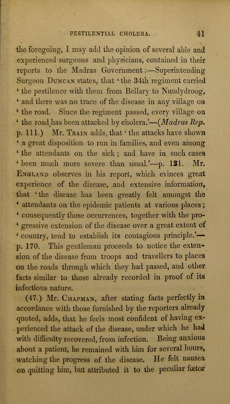 the foregoing, I may add the opinion of several able and experienced surgeons and physicians, contained in their reports to the Madras Government:—Superintending Surgeon Duncan states, that ‘the 34th regiment carried ‘ the pestilence with them from Bellary to Nundydroog, ‘ and there was no trace of the disease in any village on ‘ the road. Since the regiment passed, every village on ‘ the road^has been attacked by cholera.’—(Madras Rep. p. 111.) Mr. Train adds, that ‘ the attacks have shown ‘ a great disposition to run in families, and even among ‘ the attendants on the sick ; and have in such cases ‘ been much more severe than usual.’—p. 131. Mr. England observes in his report, which evinces great experience of the disease, and extensive information, that ‘the disease has been greatly felt amongst the * attendants on the epidemic patients at various places ; ‘ consequently those occurrences, together with the pro- ‘ gressive extension of the disease over a great extent of ‘ country, tend to establish its contagious principle.’— p. 170. This gentleman proceeds to notice the exten- sion of the disease from troops and travellers to places on the roads through which they had passed, and other facts similar to those already recorded in proof of its infectious nature. (47.) Mr. Chapman, after stating facts perfectly in accordance with those furnished by the reporters already quoted, adds, that he feels most confident of having ex- perienced the attack of the disease, under which he had with difficulty recovered, from infection. Being anxious about a patient, he remained with him for several hours,, watching the progress of the disease. He felt nausea on quitting him, but attributed it to the peculiar feetor