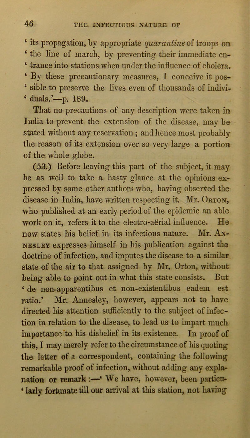 ‘ its propagation, by appropriate quarantine of troops on ‘ the line of march, by preventing their immediate en- ‘ trance into stations when under the influence of cholera. ‘ By these precautionary measures, I conceive it pos- ‘ sible to preserve the lives even of thousands of indivi- ‘ duals.’—p. 189. That no precautions of any description were taken in India to prevent the extension of the disease, may be stated without any reservation; and hence most probably the reason of its extension over so very large a portion of the whole globe. (53.) Before leaving this part of the subject, it may be as well to take a hasty glance at the opinions ex- pressed by some other authors who, having observed the disease in India, have written respecting it. Mr. Orton, who published at an early period of the epidemic an able work on it, refers it to the electro-aerial influence. He now states his belief in its infectious nature. Mr. An- nesley expresses himself in his publication against the doctrine of infection, and imputes the disease to a similar state of the air to that assigned by Mr. Orton, without being able to point out in what this state consists. But ‘ de non-apparentibus et non-existentibus eadem est ratio.’ Mr. Annesley, however, appears not to have directed his attention sufficiently to the subject of infec- tion in relation to the disease, to lead us to impart much importance to his disbelief in its existence. In proof of this, I may merely refer to the circumstance of his quoting the letter of a correspondent, containing the following remarkable proof of infection, without adding any expla- nation or remark :—‘ We have, however, been particu- ‘ larly fortunate till our arrival at this station, not having