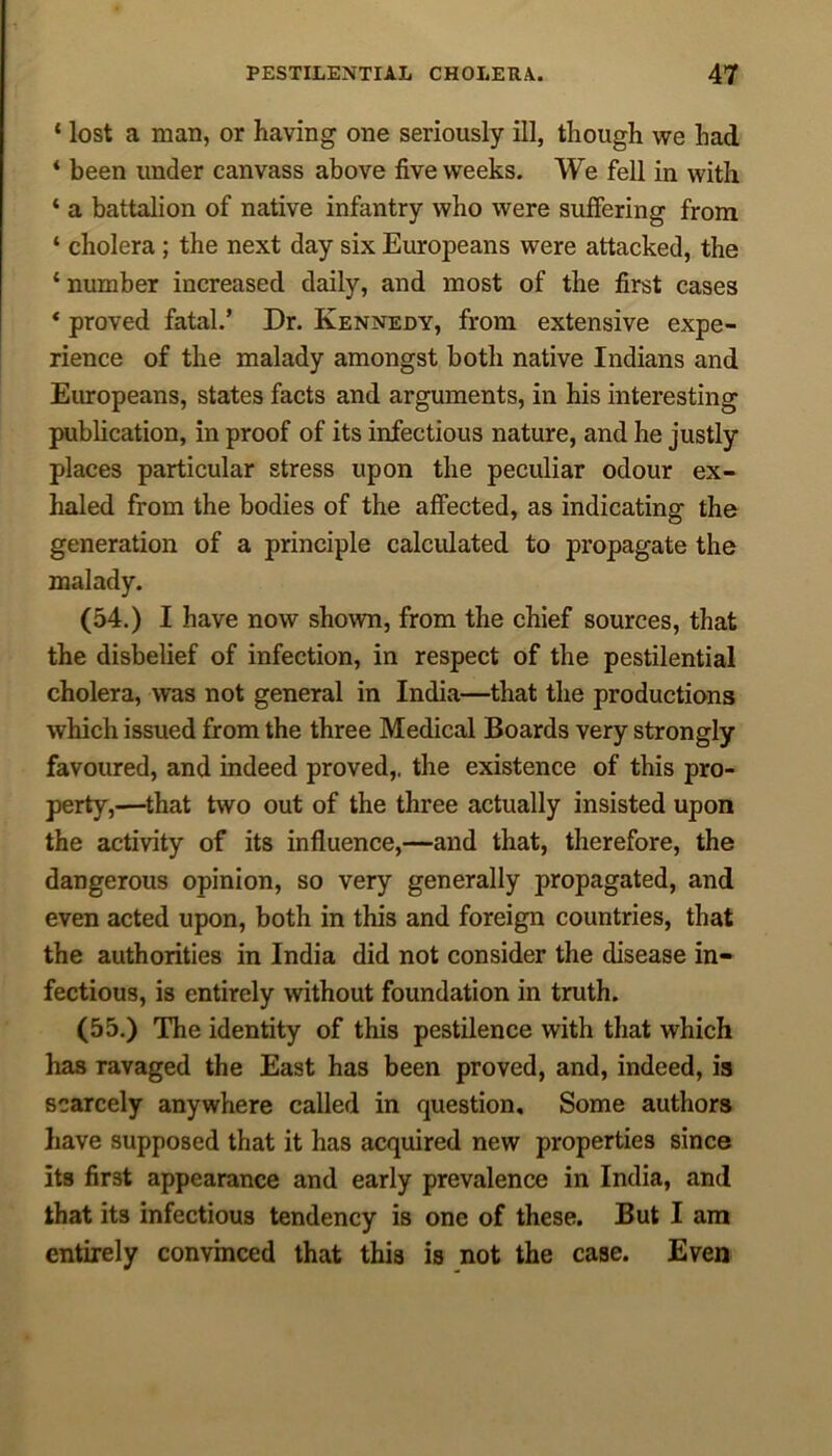 ‘ lost a man, or having one seriously ill, though we had * been under canvass above five weeks. We fell in with ‘ a battalion of native infantry who were suffering from ‘ cholera; the next day six Europeans were attacked, the ‘ number increased daily, and most of the first cases * proved fatal.’ Dr. Kennedy, from extensive expe- rience of the malady amongst both native Indians and Europeans, states facts and arguments, in his interesting publication, in proof of its infectious nature, and he justly places particular stress upon the peculiar odour ex- haled from the bodies of the affected, as indicating the generation of a principle calculated to propagate the malady. (54.) I have now shown, from the chief sources, that the disbelief of infection, in respect of the pestilential cholera, was not general in India—that the productions which issued from the three Medical Boards very strongly favoured, and indeed proved,, the existence of this pro- perty,—that two out of the three actually insisted upon the activity of its influence,—and that, therefore, the dangerous opinion, so very generally propagated, and even acted upon, both in this and foreign countries, that the authorities in India did not consider the disease in- fectious, is entirely without foundation in truth. (55.) The identity of this pestilence with that which has ravaged the East has been proved, and, indeed, is scarcely anywhere called in question. Some authors have supposed that it has acquired new properties since its first appearance and early prevalence in India, and that its infectious tendency is one of these. But I am entirely convinced that this is not the case. Even