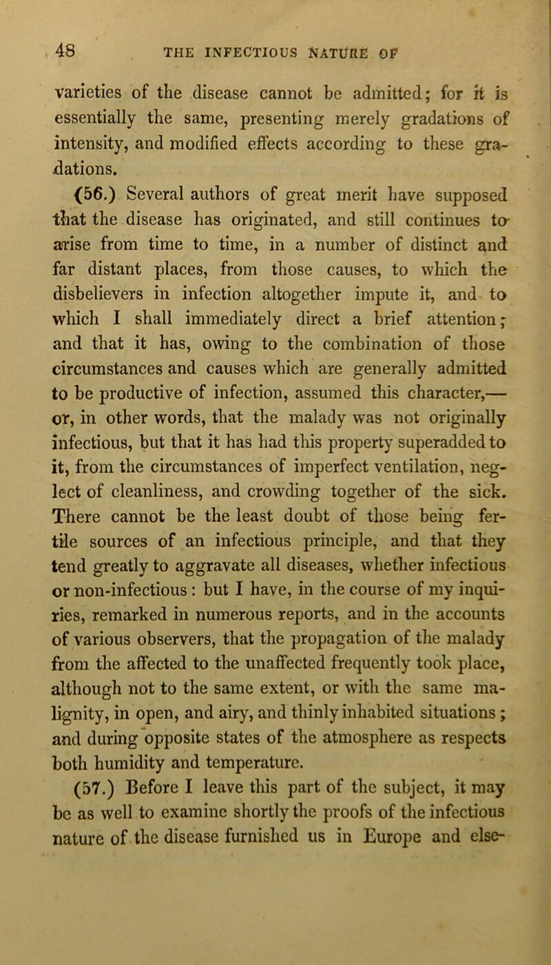 varieties of the disease cannot be admitted; for it is essentially the same, presenting merely gradations of intensity, and modified effects according to these gra- dations. (56.) Several authors of great merit have supposed that the disease has originated, and still continues to- airise from time to time, in a number of distinct and far distant places, from those causes, to which the disbelievers in infection altogether impute it, and to which I shall immediately direct a brief attention ; and that it has, owing to the combination of those circumstances and causes which are generally admitted to be productive of infection, assumed this character,— or, in other words, that the malady was not originally infectious, but that it has had this property superadded to it, from the circumstances of imperfect ventilation, neg- lect of cleanliness, and crowding together of the sick. There cannot be the least doubt of those being fer- tile sources of an infectious principle, and that they tend greatly to aggravate all diseases, whether infectious or non-infectious : but I have, in the course of my inqui- ries, remarked in numerous reports, and in the accounts of various observers, that the propagation of the malady from the affected to the unaffected frequently took place, although not to the same extent, or with the same ma- lignity, in open, and airy, and thinly inhabited situations ; and during opposite states of the atmosphere as respects both humidity and temperature. (57.) Before I leave this part of the subject, it may be as well to examine shortly the proofs of the infectious nature of the disease furnished us in Europe and else-
