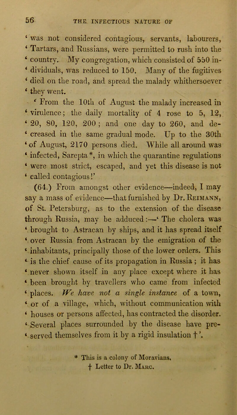 ‘ was not considered contagious, servants, labourers, ‘ Tartars, and Russians, were permitted to rush into the * country. My congregation, which consisted of 550 in- ‘ dividuals, ivas reduced to 150. Many of the fugitives ‘ died on the road, and spread the malady whithersoever ‘ they went. * From the 10th of August the malady increased in ‘virulence; the daily mortality of 4 rose to 5, 12, ‘ 20, 80, 120, 200 ; and one day to 260, and de- ‘ creased in the same gradual mode. Up to the 30th ‘of August, 2170 persons died. While all around was ‘ infected, Sarepta*, in which the quarantine regulations ‘ were most strict, escaped, and yet this disease is not * called contagious!’ (64.) From amongst other evidence—indeed, I may say a mass of evidence—that furnished by Dr. Reimann, of St. Petersburg, as to the extension of the disease through Russia, may be adduced‘ The cholera was ‘ brought to Astracan by ships, and it has spread itself ‘ over Russia from Astracan by the emigration of the ‘ inhabitants, principally those of the lower orders. This ‘ is the chief cause of its propagation in Russia ; it has ‘ never shown itself in any place except where it has * been brought by travellers who came from infected ‘ places. We have not a single instance of a town, ‘ or of a village, which, without communication with ‘ houses or persons affected, has contracted the disorder. ‘ Several places surrounded by the disease have pre- served themselves from it by a rigid insulation + * This is a colony of Moravians, f Letter to Dr. Mauc.