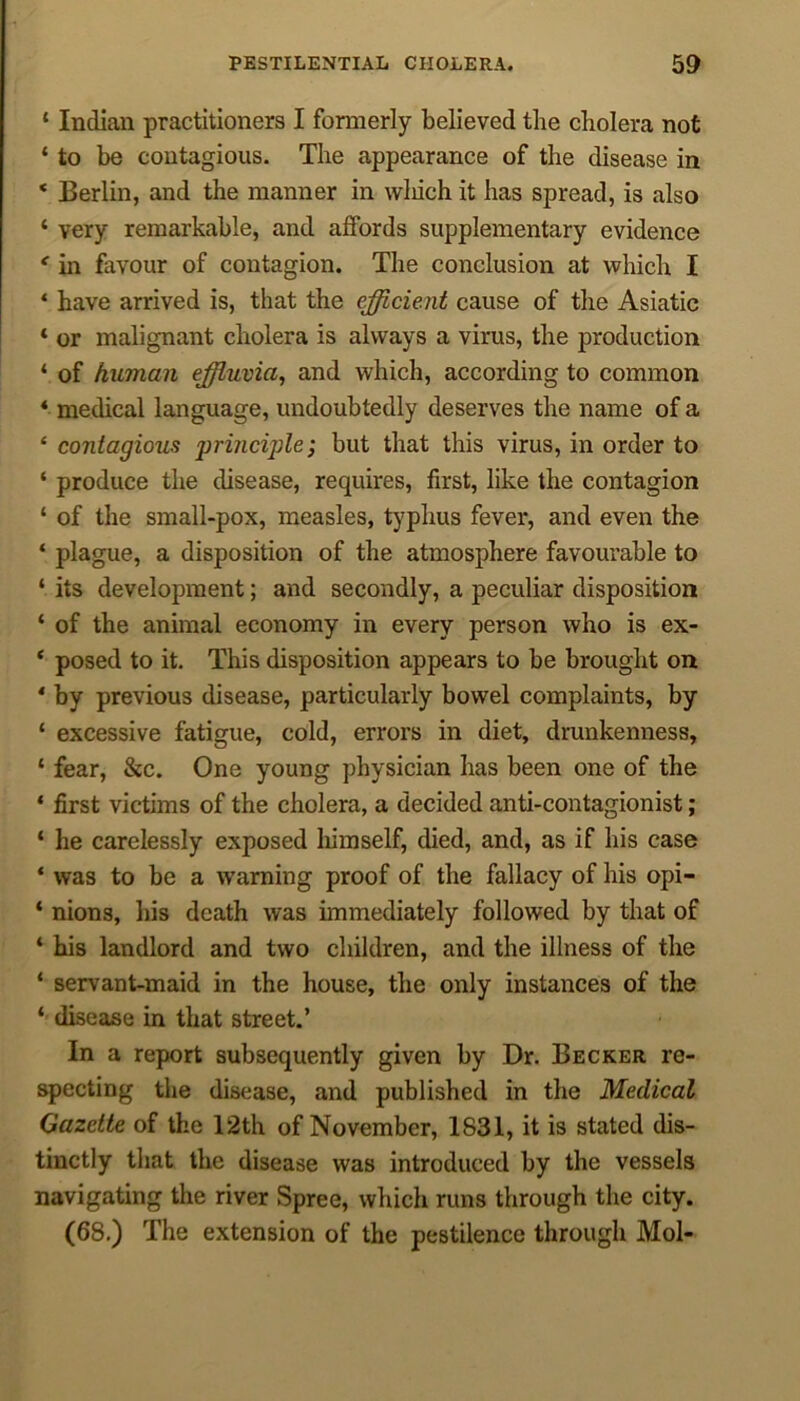 ‘ Indian practitioners I formerly believed the cholera not * to be contagious. The appearance of the disease in ‘ Berlin, and the manner in winch it has spread, is also 1 very remarkable, and affords supplementary evidence e in favour of contagion. The conclusion at which I ‘ have arrived is, that the efficient cause of the Asiatic ‘ or malignant cholera is always a virus, the production ‘ of hitman effluvia, and which, according to common 4 medical language, undoubtedly deserves the name of a £ contagious priticiple; but that this virus, in order to ‘ produce the disease, requires, first, like the contagion ‘ of the small-pox, measles, typhus fever, and even the ‘ plague, a disposition of the atmosphere favourable to ‘ its development; and secondly, a peculiar disposition ‘ of the animal economy in every person who is ex- * posed to it. This disposition appears to be brought on * by previous disease, particularly bowel complaints, by ‘ excessive fatigue, cold, errors in diet, drunkenness, ‘ fear, &c. One young physician has been one of the ‘ first victims of the cholera, a decided anti-contagionist; ‘ he carelessly exposed himself, died, and, as if his case ‘ was to be a warning proof of the fallacy of his opi- * nions, his death was immediately followed by that of * his landlord and two children, and the illness of the ‘ servant-maid in the house, the only instances of the *' disease in that street.’ In a report subsequently given by Dr. Becker re- specting the disease, and published in the Medical Gazette of the 12th of November, 1831, it is stated dis- tinctly that the disease was introduced by the vessels navigating the river Spree, which runs through the city. (68.) The extension of the pestilence through Mol-