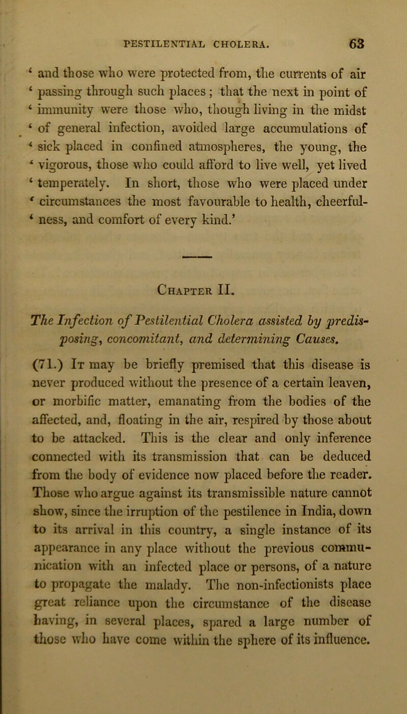 1 and those who were protected from, the currents of air ‘ passing through such places ; that the next in point of ‘ immunity were those who, though living in the midst * of general infection, avoided large accumulations of ‘ sick placed in confined atmospheres, the young, the * vigorous, those who could afford to live well, yet lived ‘ temperately. In short, those who were placed under ' circumstances the most favourable to health, cheerful- ‘ ness, and comfort of every kind.’ Chapter II. The Infection of Pestilential Cholera assisted by ])redis- posing, concomitant, and determining Causes. (71.) It may be briefly premised that this disease is never produced without the presence of a certain leaven, or morbific matter, emanating from the bodies of the affected, and, floating in the air, respired by those about to be attacked. This is the clear and only inference connected with its transmission that can be deduced from the body of evidence now placed before the reader. Those who argue against its transmissible nature cannot show, since the irruption of the pestilence in India, down to its arrival in this country, a single instance of its appearance in any place without the previous commu- nication with an infected place or persons, of a nature to propagate the malady. The non-infectionists place great reliance upon the circumstance of the disease having, in several places, spared a large number of those who have come within the sphere of its influence.