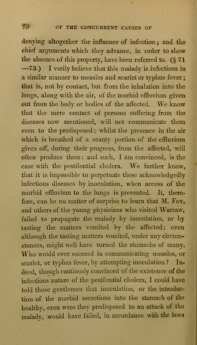 denying altogether the influence of infection; and the chief arguments which they advance, in order to show the absence of this property, have been referred to. (§71 —73.) I verily believe that this malady is infectious in a similar manner to measles and scarlet or typhus fever ; that is, not by contact, but from the inhalation into the lungs, along with the air, of the morbid effluvium given out from the body or bodies of the affected. We know that the mere contact of persons suffering from the diseases now mentioned, will not communicate them even to the predisposed ; whilst the presence in the air which is breathed of a scanty portion of the effluvium given off, during their progress, from the affected, will often produce them: and such, I am convinced, is the case with the pestilential cholera. We further know, that it is impossible to perpetuate these acknowledgedly infectious diseases by inoculation, when access of the morbid effluvium to the lungs is prevented. It, there- fore, can be no matter of surprise to learn that M. Foy, and others of the young physicians who visited Warsaw, failed to propagate the malady by inoculation, or by tasting the matters vomited by the affected; even although the tasting matters vomited, under any circum- stances, might well have turned the stomachs of many. Who would ever succeed in communicating measles, or scarlet, or typhus fever, by attempting inoculation ? In- deed, though cautiously convinced of the existence of the infectious nature of the pestilential cholera, I could have told those gentlemen that inoculation, or the introduc- tion of the morbid secretions into the stomach of the healthy, even were they predisposed to an attack of the malady, would have failed, in accordance with the laws