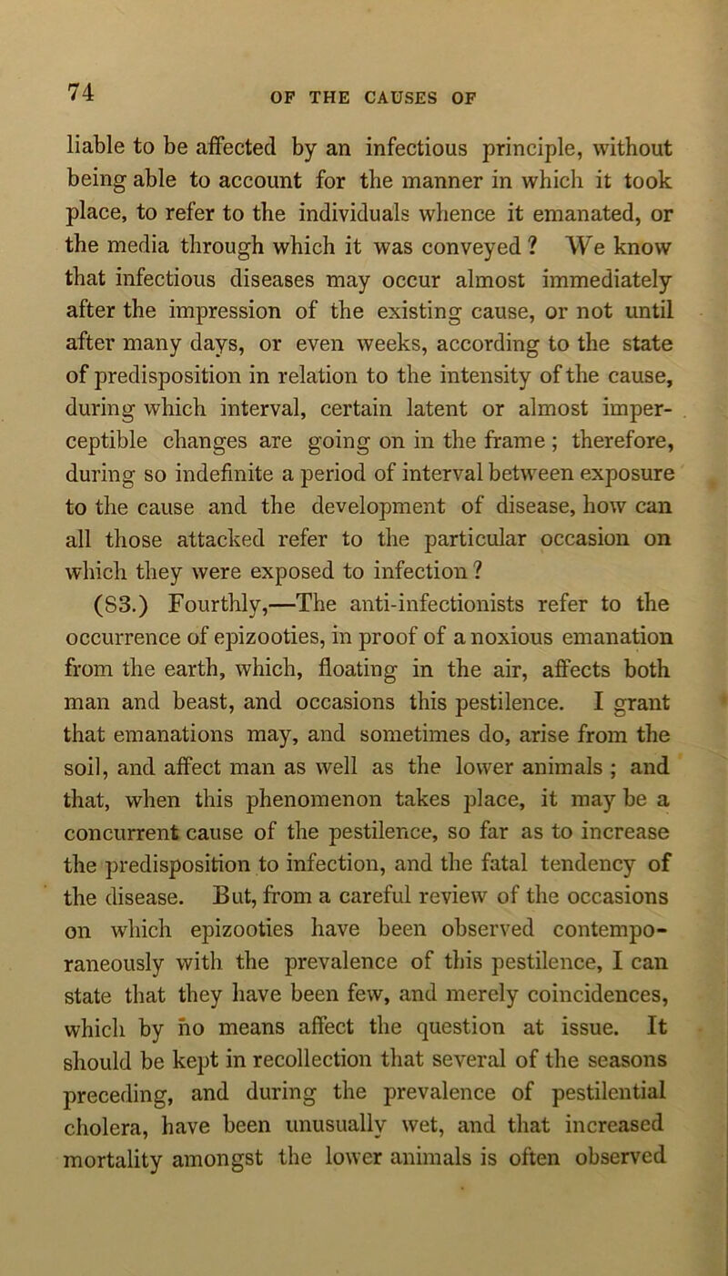 liable to be affected by an infectious principle, without being able to account for the manner in which it took place, to refer to the individuals whence it emanated, or the media through which it was conveyed? We know that infectious diseases may occur almost immediately after the impression of the existing cause, or not until after many days, or even weeks, according to the state of predisposition in relation to the intensity of the cause, during which interval, certain latent or almost imper- ceptible changes are going on in the frame ; therefore, during so indefinite a period of interval between exposure to the cause and the development of disease, how can all those attacked refer to the particular occasion on which they were exposed to infection ? (S3.) Fourthly,—The anti-infectionists refer to the occurrence of epizooties, in proof of a noxious emanation from the earth, which, floating in the air, affects both man and beast, and occasions this pestilence. I grant that emanations may, and sometimes do, arise from the soil, and affect man as well as the lower animals ; and that, when this phenomenon takes place, it may be a concurrent cause of the pestilence, so far as to increase the predisposition to infection, and the fatal tendency of the disease. But, from a careful review of the occasions on which epizooties have been observed contempo- raneously with the prevalence of this pestilence, I can state that they have been few, and merely coincidences, which by no means affect the question at issue. It should be kept in recollection that several of the seasons preceding, and during the prevalence of pestilential cholera, have been unusually wet, and that increased mortality amongst the lower animals is often observed