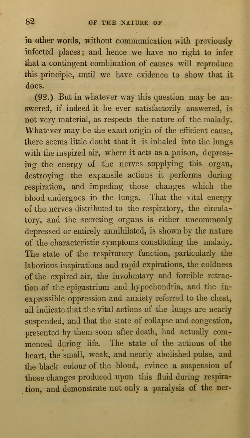 in other words, without communication with previously infected places; and hence we have no right to infer that a contingent combination of causes will reproduce this principle, until we have evidence to show that it does. (92.) But in whatever way this question may be an- swered, if indeed it be ever satisfactorily answered, is not very material, as respects the nature of the malady. Whatever may be the exact origin of the efficient cause, there seems little doubt that it is inhaled into the lungs with the inspired air, where it acts as a poison, depress- ing the energy of the nerves supplying this organ, destroying the expansile actions it performs during respiration, and impeding those changes which the blood undergoes in the lungs. That the vital energy of the nerves distributed to the respiratory, the circula- tory, and the secreting organs is either uncommonly depressed or entirely annihilated, is shown by the nature of the characteristic symptoms constituting the malady. The state of the respiratory function, particularly the laborious inspirations and rapid expirations, the coldness of the expired air, the involuntary and forcible retrac- tion of the epigastrium and hypochondria, and the in- expressible oppression and anxiety referred to the chest, all indicate that the vital actions of the lungs are nearly suspended, and that the state of collapse and congestion, presented by them soon after death, had actually com- menced during life. The state of the actions of the heart, the small, weak, and nearly abolished pulse, and the black colour of the blood, evince a suspension of those changes produced upon this fluid during respira- tion, and demonstrate not only a paralysis of the ncr-