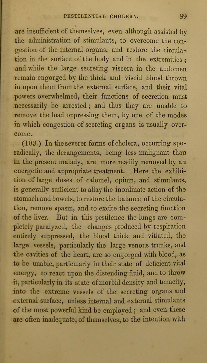 are insufficient of themselves, even although assisted by the administration of stimulants, to overcome the con- gestion of the internal organs, and restore the circula- tion in the surface of the body and in the extremities ; and while the large secreting viscera in the abdomen remain engorged by the thick and viscid blood thrown in upon them from the external surface, and their vital powers overwhelmed, their functions of secretion must necessarily be arrested; and thus they are unable to remove the load oppressing them, by one of the modes in which congestion of secreting organs is usually over- come. (103.) In the severer forms of cholera, occurring spo- radically, the derangements, being less malignant than in the present malady, are more readily removed by an energetic and appropriate treatment. Here the exhibi- tion of large doses of calomel, opium, and stimulants, is generally sufficient to allay the inordinate action of the stomach and bowels, to restore the balance of the circula- tion, remove spasm, and to excite the secreting function of the liver. But in this pestilence the lungs are com- pletely paralyzed, the changes produced by respiration entirely suppressed, the blood thick and vitiated, the large vessels, particularly the large venous trunks, and the cavities of the heart, are so engorged with blood, as to be unable, particularly in their state of deficient vital energy, to react upon the distending fluid, and to throw it, particularly in its state of morbid density and tenacity, into the extreme vessels of the secreting organs and external surface, unless internal and external stimulants of the most powerful kind be employed ; and even these are often inadequate, of themselves, to the intention with