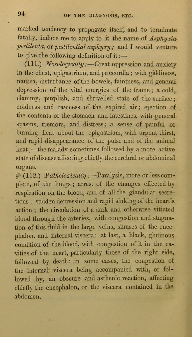 OF THE DIAGNOSIS, ETC. marked tendency to propagate itself, and to terminate fatally, induce me to apply to it the name of Asphyxia pestilent a, or pestilential asphyxy; and I would venture to give the following definition of it:— (111.) Nosologically:—Great oppression and anxiety in the chest, epigastrium, and praecordia ; with giddiness, nausea, disturbance of the bowels, faintness, and general depression of the vital energies of the frame; a cold, clammy, purplish, and shrivelled state of the surface; coldness and rawness of the expired air; ejection of the contents of the stomach and intestines, with general spasms, tremors, and distress; a sense of painful or burning heat about the epigastrium, with urgent thirst, and rapid disappearance of the pulse and of the animal heat;—the malady sometimes followed by a more active state of disease affecting chiefly the cerebral or abdominal organs. (112.) Pathologically:—Paralysis, more or less com- plete, of the lungs ; arrest of the changes effected by respiration on the blood, and of all the glandular secre- tions ; sudden depression and rapid sinking of the heart’s action ; the circulation of a dark and otherwise vitiated blood through the arteries, with congestion and stagna- tion of this fluid in the large veins, sinuses of the ence- phalon, and internal viscera: at last, a black, glutinous condition of the blood, with congestion of it in the ca- vities of the heart, particularly those of the right side, followed by death: in some cases, the congestion of the internal viscera being accompanied with, or fol- lowed by, an obscure and asthenic reaction, affecting chiefly the encephalon, or the viscera contained in the abdomen.