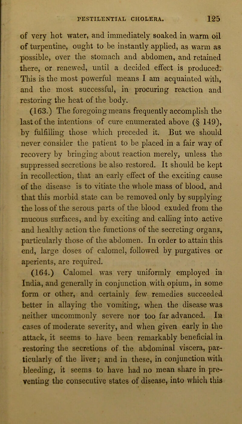 of very hot water, and immediately soaked in warm oil of turpentine, ought to be instantly applied, as warm as possible, over the stomach and abdomen, and retained there, or renewed, until a decided effect is produced. This is the most powerful means I am acquainted with, and the most successful, in procuring reaction and restoring the heat of the body. (163.) The foregoing means frequently accomplish the last of the intentions of cure enumerated above (§ 149), by fulfilling those which preceded it. But we should never consider the patient to be placed in a fair way of recovery by bringing about reaction merely, unless the suppressed secretions be also restored. It should be kept in recollection, that an early effect of the exciting cause of the disease is to vitiate the whole mass of blood, and that this morbid state can be removed only by supplying the loss of the serous parts of the blood exuded from tire mucous surfaces, and by exciting and calling into active and healthy action the functions of the secreting organs, particularly those of the abdomen. In order to attain this end, large doses of calomel, followed by purgatives or aperients, are required. (164.) Calomel was very uniformly employed in India, and generally in conjunction with opium, in some form or other, and certainly few remedies succeeded better in allaying the vomiting, when the disease was neither uncommonly severe nor too far advanced. In cases of moderate severity, and when given early in the attack, it seems to have been remarkably beneficial in restoring the secretions of the abdominal viscera, par- ticularly of the liver; and in these, in conjunction with bleeding, it seems to have had no mean share in pre- venting the consecutive states of disease, into which this