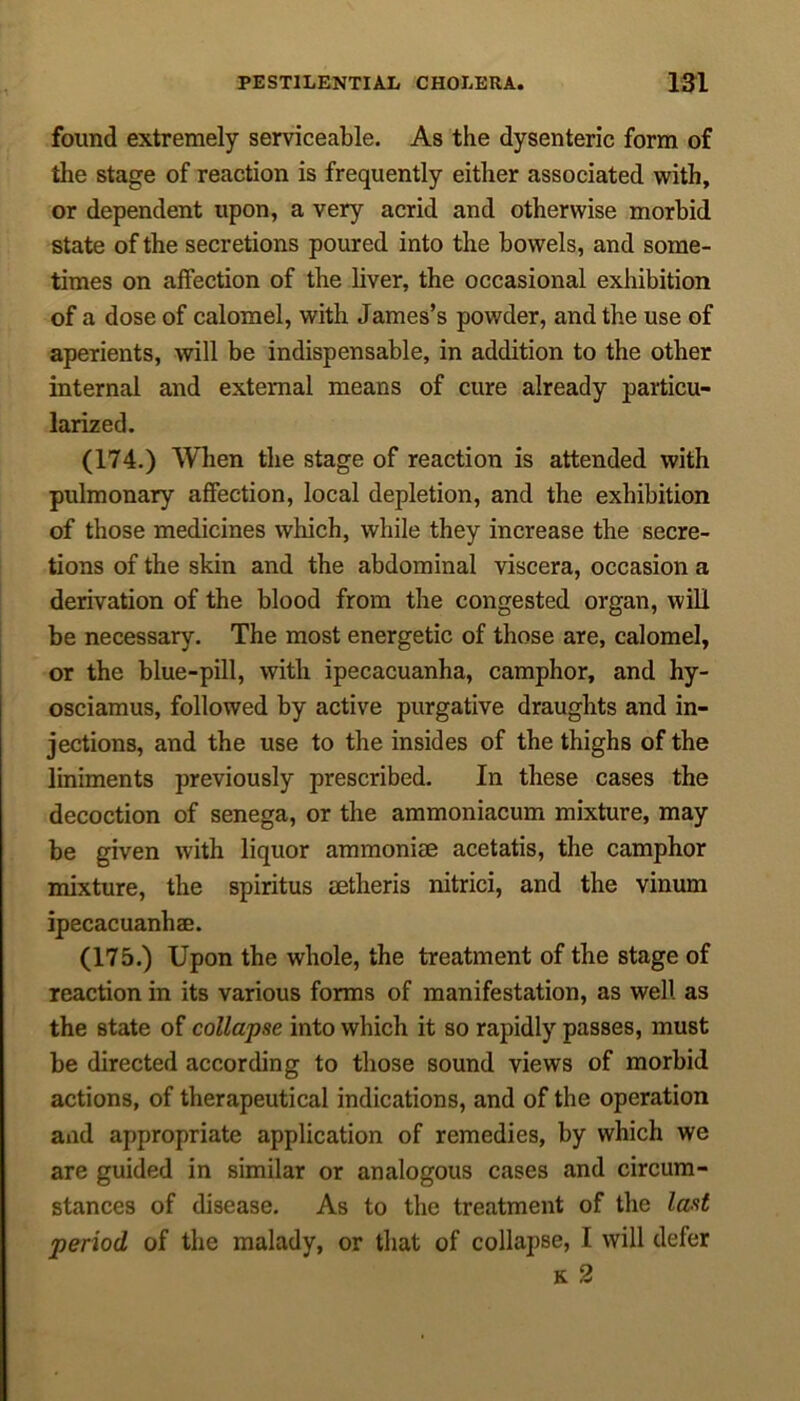 found extremely serviceable. As the dysenteric form of the stage of reaction is frequently either associated with, or dependent upon, a very acrid and otherwise morbid state of the secretions poured into the bowels, and some- times on affection of the liver, the occasional exhibition of a dose of calomel, with James’s powder, and the use of aperients, will be indispensable, in addition to the other internal and external means of cure already particu- larized. (174.) When the stage of reaction is attended with pulmonary affection, local depletion, and the exhibition of those medicines which, while they increase the secre- tions of the skin and the abdominal viscera, occasion a derivation of the blood from the congested organ, will be necessary. The most energetic of those are, calomel, or the blue-pill, with ipecacuanha, camphor, and hy- osciamus, followed by active purgative draughts and in- jections, and the use to the insides of the thighs of the liniments previously prescribed. In these cases the decoction of senega, or the ammoniacum mixture, may be given with liquor ammoniee acetatis, the camphor mixture, the spiritus eetheris nitrici, and the vinum ipecacuanhae. (175.) Upon the whole, the treatment of the stage of reaction in its various forms of manifestation, as well as the state of collapse into which it so rapidly passes, must be directed according to those sound views of morbid actions, of therapeutical indications, and of the operation and appropriate application of remedies, by which we are guided in similar or analogous cases and circum- stances of disease. As to the treatment of the last period of the malady, or that of collapse, I will defer k 2