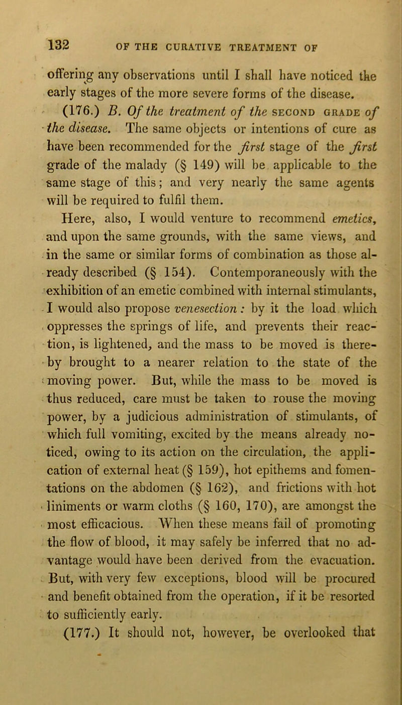 offering any observations until I shall have noticed the early stages of the more severe forms of the disease. (176.) B. Of the treatment of the second grade of the disease. The same objects or intentions of cure as have been recommended for the first stage of the first grade of the malady (§ 149) will be applicable to the same stage of this; and very nearly the same agents will be required to fulfil them. Here, also, I would venture to recommend emetics, and upon the same grounds, with the same views, and in the same or similar forms of combination as those al- ready described (§ 154). Contemporaneously with the exhibition of an emetic combined with internal stimulants, I would also propose venesection: by it the load which oppresses the springs of life, and prevents their reac- tion, is lightened, and the mass to be moved is there- by brought to a nearer relation to the state of the moving power. But, while the mass to be moved is thus reduced, care must be taken to rouse the moving power, by a judicious administration of stimulants, of which full vomiting, excited by the means already no- ticed, owing to its action on the circulation, the appli- cation of external heat(§ 159), hot epithems and fomen- tations on the abdomen (§ 162), and frictions with hot liniments or warm cloths (§ 160, 170), are amongst the most efficacious. When these means fail of promoting the flow of blood, it may safely be inferred that no ad- vantage would have been derived from the evacuation. But, with very few exceptions, blood will be procured and benefit obtained from the operation, if it be resorted to sufficiently early. (177.) It should not, however, be overlooked that