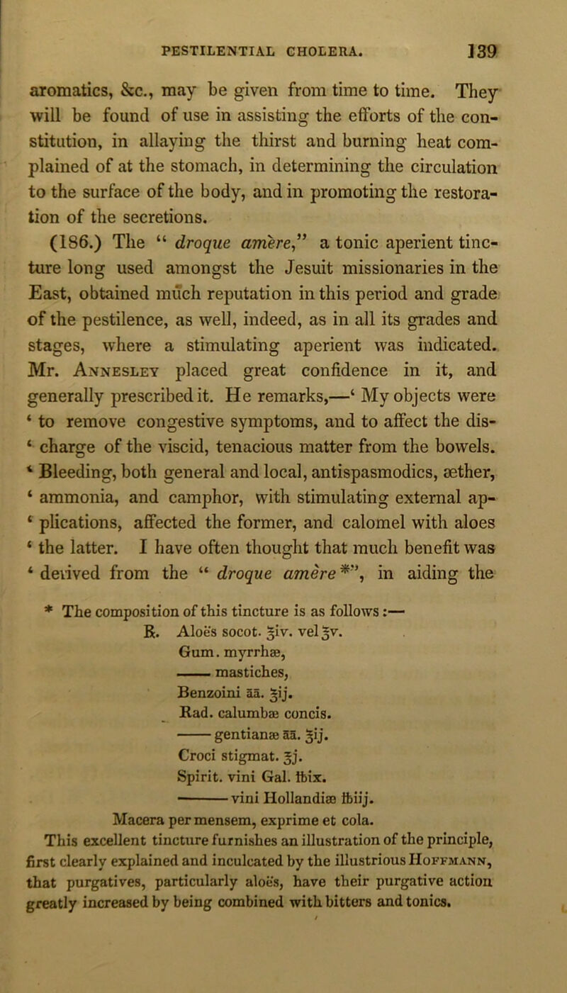 aromatics, &c., may be given from time to time. They will be found of use in assisting the efforts of the con- stitution, in allaying the thirst and burning heat com- plained of at the stomach, in determining the circulation to the surface of the body, and in promoting the restora- tion of the secretions. (186.) The “ droque arriere ,” a tonic aperient tinc- ture long used amongst the Jesuit missionaries in the East, obtained much reputation in this period and grade of the pestilence, as well, indeed, as in all its grades and stages, where a stimulating aperient was indicated. Mr. Annesley placed great confidence in it, and generally prescribed it. He remarks,—‘ My objects were ‘ to remove congestive symptoms, and to affect the dis- ‘ charge of the viscid, tenacious matter from the bowels. ‘ Bleeding, both general and local, antispasmodics, aether, ‘ ammonia, and camphor, with stimulating external ap- 4 plications, affected the former, and calomel with aloes ‘ the latter. I have often thought that much benefit was 4 derived from the “ droque amere in aiding the * The composition of this tincture is as follows :— R. Aloe's socot. ^iv. vel 5V. Gum. myrrh®, mastiches, Benzoini aa. ^ij. Rad. calumbae concis. gentian® aa. 3ij. Croci stigmat. 3j. Spirit, vini Gal. Ibix. • vini Hollandi® ifeiij. Macera per mensem, exprime et cola. This excellent tincture furnishes an illustration of the principle, first clearly explained and inculcated by the illustrious Hoffmann, that purgatives, particularly aloes, have their purgative action greatly increased by being combined with bitters and tonics.