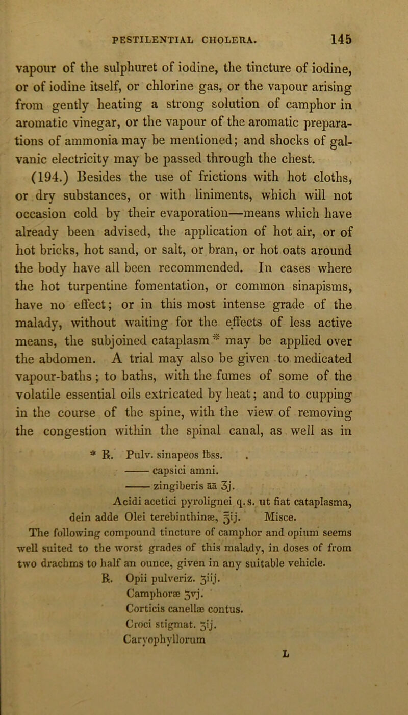 vapour of the sulphuret of iodine, the tincture of iodine, or of iodine itself, or chlorine gas, or the vapour arising from gently heating a strong solution of camphor in aromatic vinegar, or the vapour of the aromatic prepara- tions of ammonia may be mentioned; and shocks of gal- vanic electricity may be passed through the chest. (194.) Besides the use of frictions with hot cloths, or dry substances, or with liniments, which will not occasion cold by their evaporation—means which have already been advised, the application of hot air, or of hot bricks, hot sand, or salt, or bran, or hot oats around the body have all been recommended. In cases where the hot turpentine fomentation, or common sinapisms, have no effect; or in this most intense grade of the malady, without waiting for the effects of less active means, the subjoined cataplasm * may be applied over the abdomen. A trial may also be given to medicated vapour-baths; to baths, with the fumes of some of the volatile essential oils extricated by heat; and to cupping in the course of the spine, with the view of removing the congestion within the spinal canal, as well as in * R. Pulv. sinapeos ftss. capsici arani. zingiberis aa 3j. Acidi acetici pyrolignei q.s. ut fiat cataplasma, dein adde Olei terebinthinse, gij. Misce. The following compound tincture of camphor and opium seems well suited to the worst grades of this malady, in doses of from two drachms to half an ounce, given in any suitable vehicle. R. Opii pulveriz. 5iij. Camphorse 5vj- Corticis canellm contus. Croci stigmat. jij. Carvophyllorum L