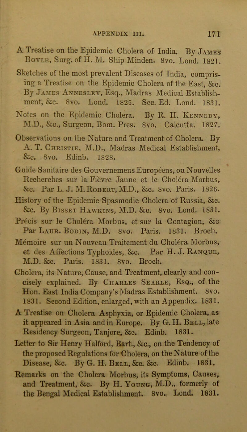 A Treatise on the Epidemic Cholera of India. By James Boyle, Surg. of H. M. Ship Minden. Svo. Lond. 1821. Sketches of the most prevalent Diseases of India, compris- ing a Treatise on the Epidemic Cholera of the East, &c. By James Annesley, Esq., Madras Medical Establish- ment, &c. Svo. Lond. 1826. Sec. Ed. Lond. 1831. Notes on the Epidemic Cholera. By R. H. Kennedy, M.D., &c., Surgeon, Bom. Pres. 8vo. Calcutta. 1827. Observations on the Nature and Treatment of Cholera. By A. T. Christie, M.D., Madras Medical Establishment, &c. Svo. Edinb. 1828. Guide Sanitaire des GouvernemensEuropeens.ouNouvelles Recherches sur la Fihvre Jaune et le Choldra Morbus, &c. Par L. J. M. Robert, M.D., &c. 8vo. Paris. 1826. History of the Epidemic Spasmodic Cholera of Russia, &c. &c. By Bisset Hawkins, M.D. &c. 8vo. Lond. 1831. Precis sur le Cholera Morbus, et sur la Contagion, &c Par Laur. Bodin, M.D. 8vo. Paris. 1831. Broch. Memoire sur un Nouveau Traitement du Cholera Morbus, et des Affections Typhoides, &c. Par H. J. Ranque, M.D. &c. Paris. 1831. 8vo. Broch. Cholera, its Nature, Cause, and Treatment, clearly and con- cisely explained. By Charles Searle, Esq., of the Hon. East India Company’s Madras Establishment. Svo. 1831. Second Edition, enlarged, with an Appendix. 1831. A Treatise on Cholera Asphyxia, or Epidemic Cholera, as it appeared in Asia and in Europe. By G. H. Bell, late Residency Surgeon, Tanjore, &c. Edinb. 1831. Letter to Sir Henry Halford, Bart., &c., on the Tendency of the proposed Regulations for Cholera, on the Nature of the Disease, &c. By G. H. Bell, &c. &c. Edinb. 1831. Remarks on the Cholera Morbus, its Symptoms, Causes, and Treatment, &c. By H. Young, M.D., formerly of the Bengal Medical Establishment. 8vo., Lond. 1831.