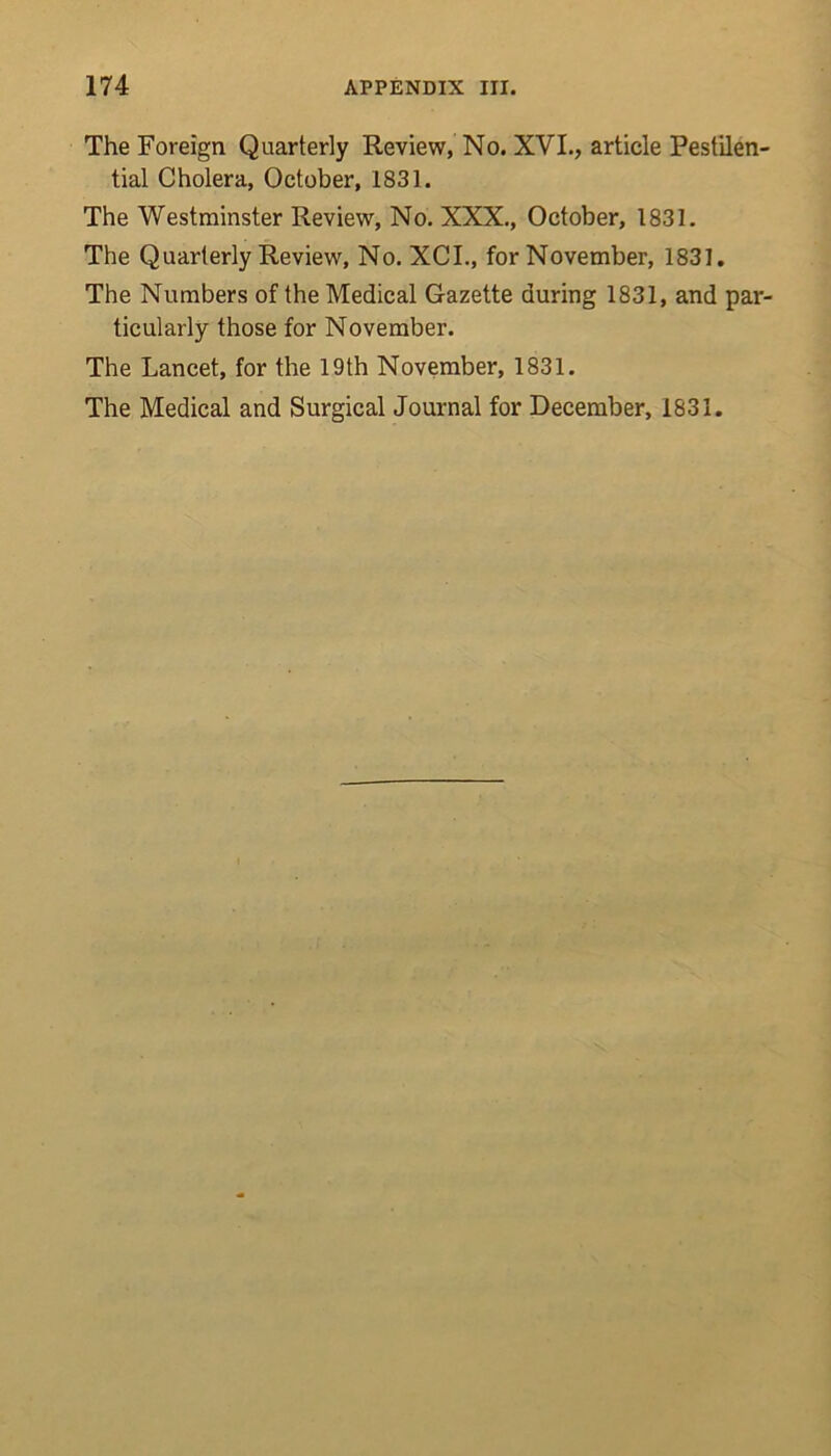 The Foreign Quarterly Review, No. XVI., article Pestilen- tial Cholera, October, 1831. The Westminster Review, No. XXX., October, 1831. The Quarterly Review, No. XCI., for November, 1831. The Numbers of the Medical Gazette during 1831, and par- ticularly those for November. The Lancet, for the 19th November, 1831. The Medical and Surgical Journal for December, 1831.