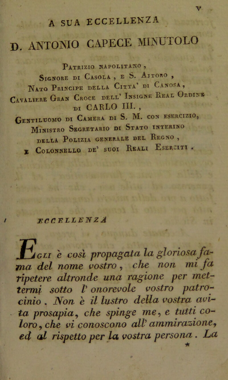 A SUA ECCELLENZA D. ANTONIO CAPECE MINUTOLO Patrizio napolitano , Signore di Casola , e S. Ajtoro , Nato Principe della Citta’ di Lanosa, Cavaliere Gran Croce dell’ Insigne Leal Ordin* DI CARLO III. , Gentiluomo di Camera di S. M. con esercizio, Ministro Segretario di Stato interino della Polizia generale del Regno , E Colonnello de’ suoi Reali Eserciti . / ECCELLENZA e così propagata la gloriosa fa- ma del nome vostro, che non mi fa ripetere altronde una ragione per met- termi sotto V onorevole vostro patro- cinio . Non e il lustro della vostra avi- ta prosapia, che spinge me, e tutti co- loro, che vi conoscono alV ammirazione, ed al rispetto per la. vostra persona . La