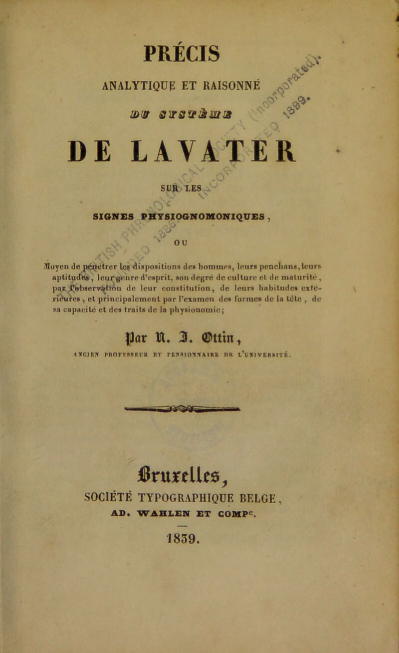 PRECIS ANALYTIQUE ET RAISONNÉ xju />V Sx 0)(£t 31TSWŒ2IŒ O, V DE LAVATER Av .O' -AJ SUR LES s 'O SIGNES PHYSXOGNOMONIQUES . *29 ou Moyen de pénétrer le» dispositions des hommes, leurs penchons, leurs aptitudes , leur genre d’esprit. sou degré de culture cl de maturité, par ^observation de leur constitution, de leurs habitudes exté- rieures , et principalement par l’examen des formes de la tète , de sa capacité et des traits de la physionomie; JJar lit. 3. #Utn, ANCIEN PROrrSSKHB BT PENSIONNAIRE DR t’i N1 V L H HT É . ItaureUt*, SOCIÉTÉ TYPOGRAPHIQUE BELGE. AB. WAHLEN ET COMP''. 1839.