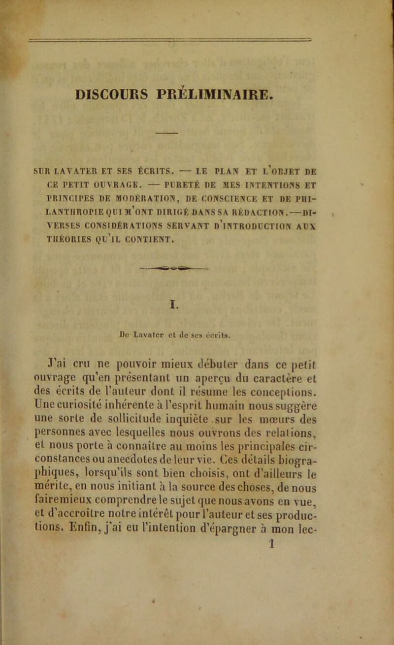DISCOURS PRÉLIMINAIRE. SUR LAVATER ET SES ÉCRITS. — LE PLAN ET L’OBJET DE CE PETIT OUVRAGE. — PURETÉ UE MES INTENTIONS ET PRINCIPES DE MODÉRATION, I)E CONSCIENCE ET DE PHI- LANTHROPIE QUI Jl’oNT DIRIGÉ DANSSA RÉDACTION. — DI- VERSES CONSIDÉRATIONS SERVANT D’INTRODUCTION AUX THÉORIES QU’IL CONTIENT. I. l)c Lavntcr cl de scs écrit». •l’ai cru ne pouvoir mieux débuter dans ce petit ouvrage qu’en présentant un aperçu du caractère et des écrits de l’auteur dont il résume les conceptions. Une curiosité inhérente à l’esprit humain nous suggère une sorte de sollicitude inquiète sur les mœurs des personnes avec lesquelles nous ouvrons des relalions, et nous porte à connaître au moins les principales cir- constances ou anecdotes de leur vie. (des détails biogra- phiques, lorsqu’ils sont bien choisis, ont d’ailleurs le mérite, en nous initiant à la source des choses, de nous fairemieux comprendre le sujet que nous avons en vue, et d’accroître notre intérêt pour l’auteur et ses produc- tions. Enfin, j’ai eu l’intention d’épargner à mon lec- 1