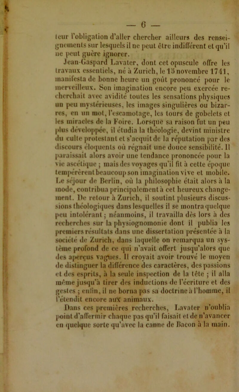 leur l’obligation d’aller chercher ailleurs des rensei- gnements sur lesquels il ne peut être indifférent et qu’il ne peut guère ignorer. Jean-Gaspard Lavater, dont cet opuscule offre les travaux essentiels, né à Zurich, le lli novembre 1711, manifesta de bonne heure un goût prononcé pour le merveilleux. Son imagination encore peu exercée re- cherchait avec avidité toutes les sensations physiques un peu mystérieuses, les images singulières ou bizar- res, en un mot, l’escamotage, les tours de gobelets et les miracles de la Foire. Lorsque sa raison fut un peu plus développée, il étudia la théologie, devint ministre du culte protestant et s’acquit de la réputation par des discours éloquents où régnait une douce sensibilité. Il paraissait alors avoir une tendance prononcée pour la vie ascétique ; mais des voyages qu’il fit à celte époque tempérèrent beaucoup son imagination vive et mobile. Le séjour de Berlin, où la philosophie était alors h la inode, contribua principalement à cet heureux change- ment. De retour à Zurich, il soutint plusieurs discus- sions théologiques dans lesquelles il se montra quelque peu intolérant ; néanmoins, il travailla dès lors à des recherches sur la physiognomonie dont il publia les premiers résultats dans une dissertation présentée à la société de Zurich, dans laquelle on remarqua un sys- tème profond de ce qui n’avait offert jusqu’alors (pie des aperçus vagues. Il croyait avoir trouvé le moyen de distinguer la différence des caractères, des passions et des esprits, à la seule inspection de la tête ; il alla même jusqu'à tirer des inductions de l’écriture et des gestes ; enlin. il ne borna pas sa doctrine à l’homme, il l’étendit encore aine animaux. Dans ces premières recherches, Lavater n’oublia point d’affermir chaque pas qu’il faisait et de n’avancer en quelque sorte qu’avec la canne de Bacon à la main.