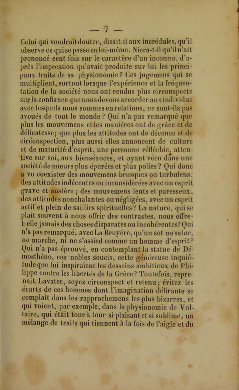 Celui qui voudrait douter,,disait-il aux incrédules, qu’il observe ce qui se passe en lui-même. Niera-t-il qu’il n’ait prononcé cent fois sur le caractère d’un inconnu, d’a- près l’impression qu’avait produite sur lui les princi- paux traits de sa physionomie ? Ces jugemens qui se multiplient, surtout lorsque l’expérience et la fréquen- tation de la société nous ont rendus plus circonspects sur la confiance que nous devons accorder aux individus avec lesquels nous sommes en relations, ne sont-ils pas avoués de tout le monde? Qui n’a pas remarqué que plus les mouvemens et les manières ont de grâce et de délicatesse; que plus les attitudes ont de décence et de circonspection, plus aussi elles annoncent de culture et de maturité d’esprit, une personne réfléchie^ atten- tive sur soi, aux bienséances, et ayant vécu dans une société de mœurs plus épurées et plus polies? Qui donc a vu coexister des mouvemens brusques ou turbulens. des altitudes indécentes ou inconsidérées avec un esprit grave et austère ; des mouvemens lents et paresseux, des attitudes nonchalantes ou négligées, avec un esprit actif et plein de saillies spirituelles? La nature, qui se plaît souvent à nous offrir des contrastes, nous offre- l-ellejamaisdes choses disparatesou incohérentes? Qui n’a pas remarqué, avec La Bruyère, qu’un sot ne salue, ne marche, ni ne s’assied comme un homme d’esprit? Qui n’a pas éprouvé, en contemplant la statue de Dé- mosthène, ces nobles soucis, cette généreuse inquié- tude que lui inspiraient les desseins ambitieux de Phi- lippe contre les libertés de la Grèce? Toutefois, repre- nait Lavaler, soyez circonspect et retenu ; évitez les écarts de ces hommes dont l’imagination délirante se complaît dans les rapprochemens les plus bizarres, et qui voient, par exemple, dans la physionomie de Vol- taire, qui était tour à tour si plaisant et si sublime, un mélange de traits qui tiennent à la fois de l’aigle et du