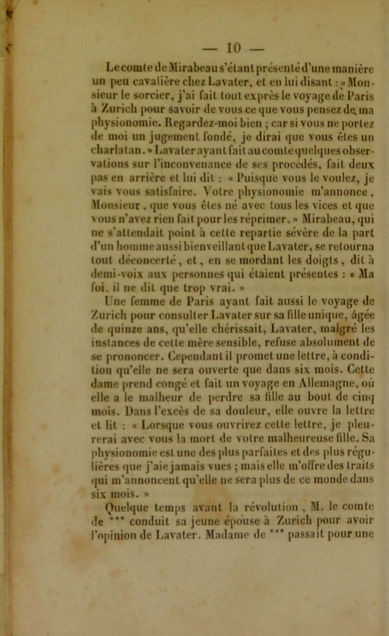 Le comte de Mirabeau s’étant présenté d’une manière un peu cavalière chez Lavater, et en lui disant : « Mon- sieur le sorcier, j’ai fait tout exprès le voyage de Paris à Zurich |K>ur savoir de vous ce que vous pensez devina physionomie. Ilegardez-moi bien ; car si vous ne portez de moi un jugement fondé, je dirai que vous êtes un charlatan. » Lavaterayanlfait aucomtequelquesobser- valions sur l’inconvenance de scs procédés, fait deux pas en arrière et lui dit : « Puisque vous le voulez, je vais vous satisfaire. Votre physionomie m’annonce , Monsieur . que vous êtes né avec tous les vices et que vous n'avez rien fait pour les réprimer. •> Mirabeau, qui ne s’attendait point à celle repartie sévère de la part d’un homme aussi bienveillant que Lavater, se retourna tout déconcerté, et, en se mordant les doigts , dit à demi-voix aux personnes qui étaient présentes : « Ma foi. il ne dit que trop vrai. » Une femme de Paris ayant fait aussi le voyage de Zurich pour consulter Lavater sur sa fille unique, âgée de quinze ans, qu’elle chérissait, Lavater, malgré les instances de cette mère sensible, refuse absolument de se prononcer. Cependant il promet une lettre, à condi- tion qu’elle ne sera ouverte que dans six mois. Celle dame prend congé et fait un voyage en Allemagne, où elle a le malheur de perdre sa tille au bout de cinq mois. Dans l’excès de sa douleur, elle ouvre la lettre et lit : « Lorsque vous ouvrirez cette lettre, je pleu- rerai avec vous la mort de votre malheureuse fille. Sa physionomie est une des plus parfaites et des plus régu- lières que j’aie jamais vues ; mais elle m’offre des traits qui m’annoncent qu’elle ne sera plus de ce monde dans six mois. » Quelque temps avant la révolution . M. le comte de conduit sa jeune épouse à Zurich pour avoir l’opinion de Lavater. Madame de * passait pour une