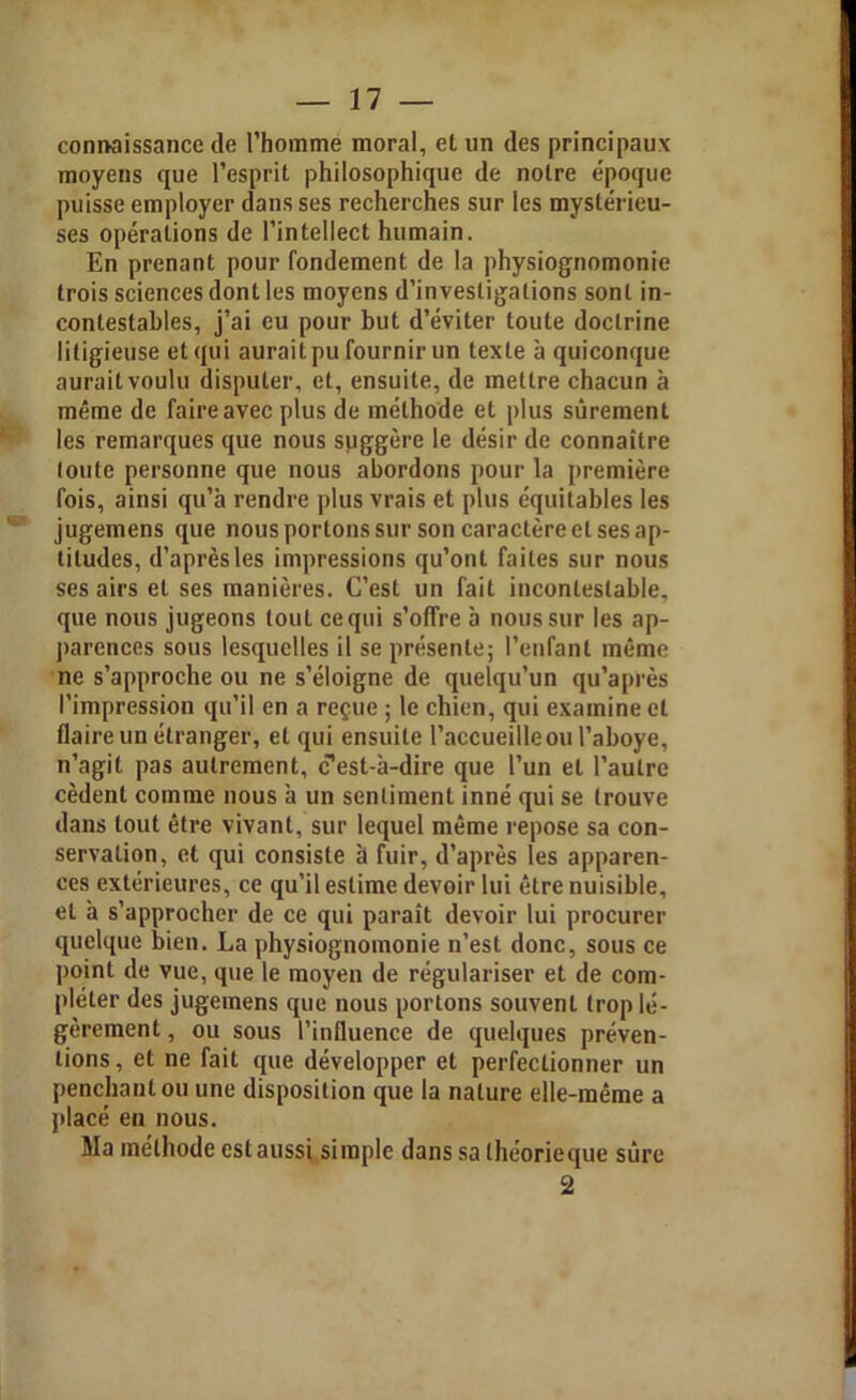 connaissance de l'homme moral, et un des principaux- moyens que l’esprit philosophique de notre époque puisse employer dans ses recherches sur les mystérieu- ses opérations de l’intellect humain. En prenant pour fondement de la physiognomonie trois sciences dont les moyens d’investigations sont in- contestables, j’ai eu pour but d’éviter toute doctrine litigieuse et qui aurait pu fournir un texte à quiconque aurait voulu disputer, et, ensuite, de mettre chacun à même de faire avec plus de méthode et plus sûrement les remarques que nous suggère le désir de connaître toute personne que nous abordons pour la première fois, ainsi qu’à rendre plus vrais et plus équitables les jugemens que nous portons sur son caractère et ses ap- titudes, d’après les impressions qu’ont faites sur nous ses airs et ses manières. C’est un fait incontestable, que nous jugeons tout ce qui s’offre à nous sur les ap- parences sous lesquelles il se présente; l’enfant même ne s’approche ou ne s’éloigne de quelqu’un qu’après l’impression qu’il en a reçue ; le chien, qui examine et flaire un étranger, et qui ensuite l’accueille ou l’aboye, n’agit pas autrement, c’est-à-dire que l’un et l’autre cèdent comme nous à un sentiment inné qui se trouve dans tout être vivant, sur lequel même repose sa con- servation, et qui consiste à fuir, d’après les apparen- ces extérieures, ce qu’il estime devoir lui être nuisible, et à s’approcher de ce qui paraît devoir lui procurer quelque bien. La physiognomonie n’est donc, sous ce point de vue, que le moyen de régulariser et de com- pléter des jugemens que nous portons souvent trop lé- gèrement , ou sous l’influence de quelques préven- tions, et ne fait que développer et perfectionner un penchant ou une disposition que la nature elle-même a placé en nous. Ma méthode est aussi simple dans sa théorie que sûre 2