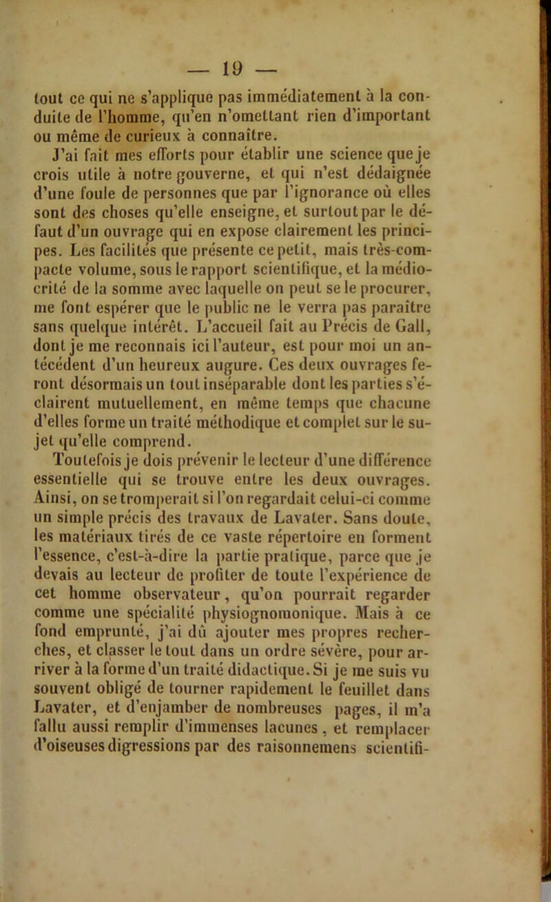 tout ce qui ne s’applique pas immédiatement à la con- duite de l’homme, qu’en n’omettant rien d’important ou même de curieux à connaître. J’ai fait mes efforts pour établir une science que je crois utile à notre gouverne, et qui n’est dédaignée d’une foule de personnes que par l’ignorance où elles sont des choses qu’elle enseigne, et surtout par le dé- faut d’un ouvrage qui en expose clairement les princi- pes. Les facilités que présente ce petit, mais très-com- pacte volume, sous le rapport scientifique, et la médio- crité de la somme avec laquelle on peuL se le procurer, me font espérer que le public ne le verra pas paraître sans quelque intérêt. L’accueil fait au Précis de Gall, dont je me reconnais ici l’auteur, est pour moi un an- técédent d’un heureux augure. Ces deux ouvrages fe- ront désormais un tout inséparable dont les parties s’é- clairent mutuellement, en même temps que chacune d’elles forme un traité méthodique et complet sur le su- jet qu’elle comprend. Toutefois je dois prévenir le lecteur d’une différence essentielle qui se trouve entre les deux ouvrages. Ainsi, on se tromperait si l’on regardait celui-ci comme un simple précis des travaux de Lavater. Sans doute, les matériaux tirés de ce vaste répertoire en forment l’essence, c’est-à-dire la partie pratique, parce que je devais au lecteur de profiler de toute l’expérience de cet homme observateur, qu’on pourrait regarder comme une spécialité physiognomonique. Mais à ce fond emprunté, j’ai dû ajouter mes propres recher- ches, et classer le tout dans un ordre sévère, pour ar- river à la forme d’un traité didactique. Si je me suis vu souvent obligé de tourner rapidement le feuillet dans Jjavater, et d’enjamber de nombreuses pages, il m’a fallu aussi remplir d’immenses lacunes, et remplacer d’oiseuses digressions par des raisonnemens scientifi-