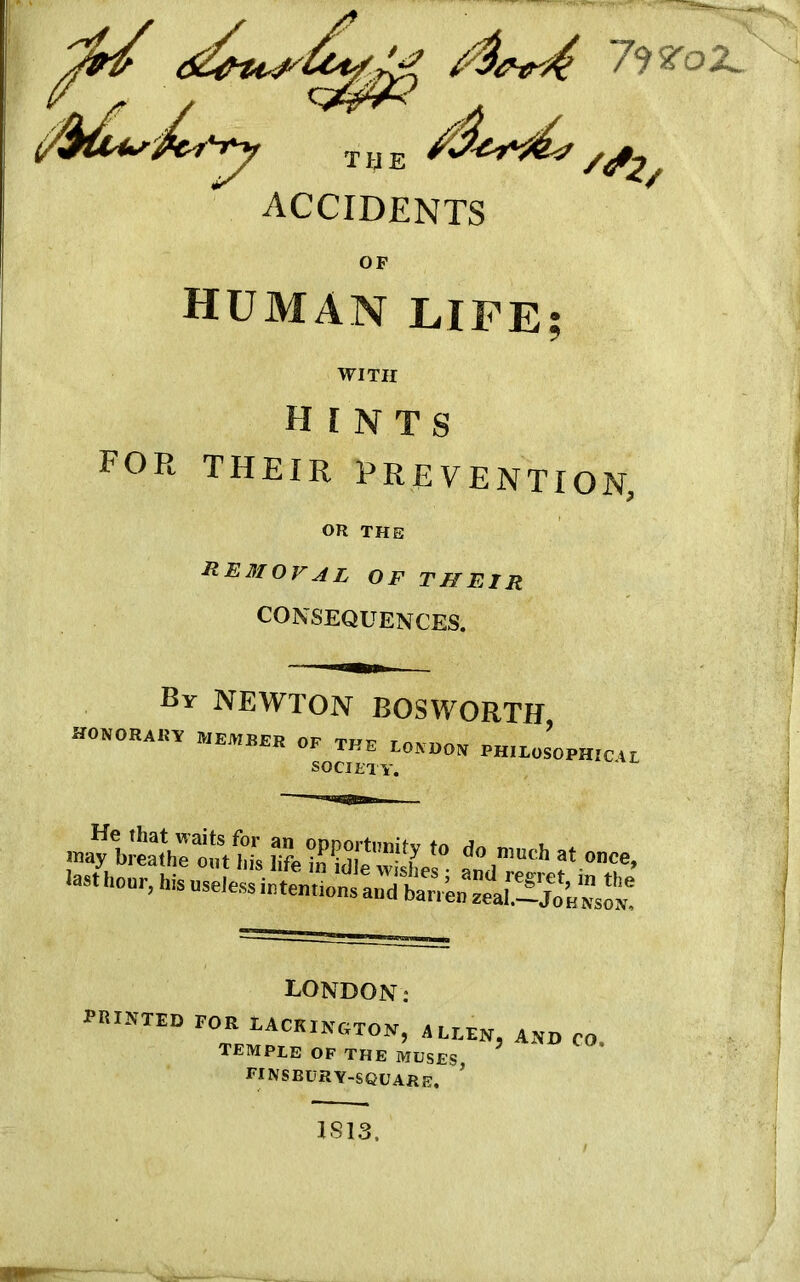 HUMAN LIFE; WITH HINTS for their prevention, OR THE Removal of thFjIr CONSEQUENCES. Br NEWTON BOSWORTH HONORAKTT MEMBER OF THE LONDON EH,EOSOPHICA L SOCIETY. may'*° do much at «■><*, last hour, his useless intentions and^bariRnzeah—ljoH^soN? LONDON: printed for lackington, a leen And co temple op the muses finsbury-square. J LS13,