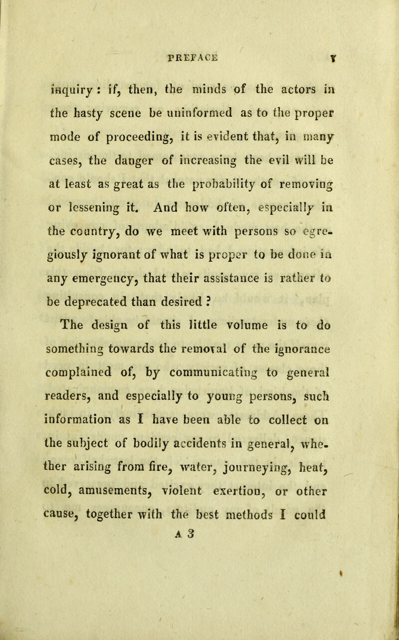 inquiry : if, then, the minds of the actors in the hasty scene be uninformed as to the proper mode of proceeding, it is evident that, in many cases, the danger of increasing the evil will be at least as great as the probability of removing or lessening it. And how often, especially in the country, do we meet with persons so egre- giously ignorant of what is proper to be done in any emergency, that their assistance is rather to be deprecated than desired ? The design of this little volume is to do something towards the removal of the ignorance complained of, by communicating to general readers, and especially to young persons, such information as I have been able to collect on the subject of bodily accidents in general, whe- ther arising from fire, water, journeying, heat, cold, amusements, violent exertion, or other cause, together with the best methods I could A 3