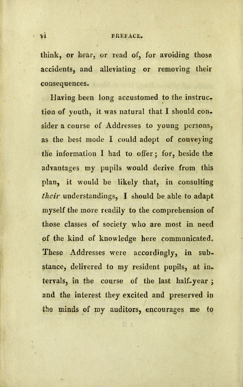 think, or hear, or read of, for avoiding those accidents, and alleviating or removing their consequences. Having been long accustomed to the instruc- tion of youth, it was natural that I should con- sider a course of Addresses to young persons, as the best mode I could adopt of conveying the information I had to offer; for, beside the advantages my pupils would derive from this plan, it would be likely that, in consulting their understandings, I should be able to adapt myself the more readily to the comprehension of those classes of society who are most in need of the kind of knowledge here communicated. These Addresses were accordingly, in sub- stance, delivered to my resident pupils, at in- tervals, in the course of the last half-year ; and the interest they excited and preserved in the minds of my auditors, encourages me to