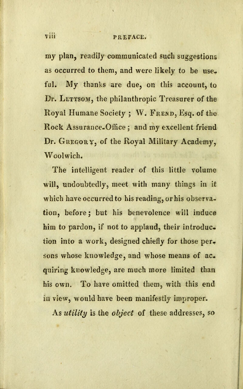 my plan, readily communicated such suggestions as occurred to them, and were likely to be use, ful. My thanks are due, on this account, to Dr. Lettsom, the philanthropic Treasurer of the Royal Humane Society ; W. Frekd, Esq. of the Rock Assurance-Office; and my excellent friend Dr. Gregory, of the Royal Military Academy, Woolwich. The intelligent reader of this little volume will, undoubtedly, meet with many things in it which have occurred to his reading, or his observa- tion, before; but his benevolence will induce him to pardon, if not to applaud, their introduc. tion into a work, designed chiefly for those per, sons whose knowledge, and whose means of ac- quiring knowledge, are much more limited than his own. To have omitted them, with this end in view, would have been manifestly improper. As utility is the object of these addresses, so