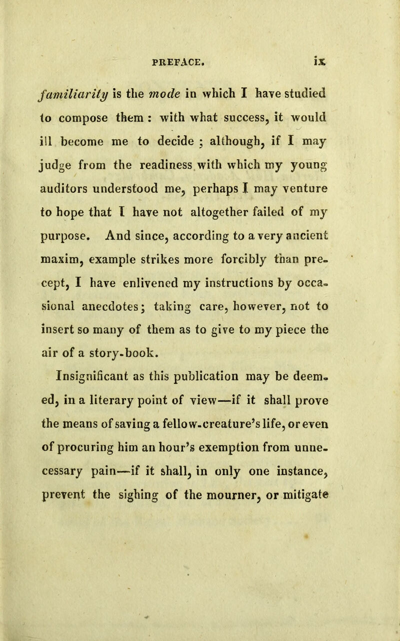 familiarity is the mode in which I have studied to compose them : with what success, it would ill become me to decide ; although, if I may judge from the readiness with which my young auditors understood me, perhaps I may venture to hope that I have not altogether failed of my purpose. And since, according to a very ancient maxim, example strikes more forcibly than pre- cept, I have enlivened my instructions by occa- sional anecdotes; taking care, however, not to insert so many of them as to give to my piece the air of a story-book. Insignificant as this publication may be deem- ed, in a literary point of view—if it shall prove the means of saving a fellow-creature’s life, or even of procuring him an hour’s exemption from unne- cessary pain—if it shall, in only one instance, prevent the sighing of the mourner, or mitigate