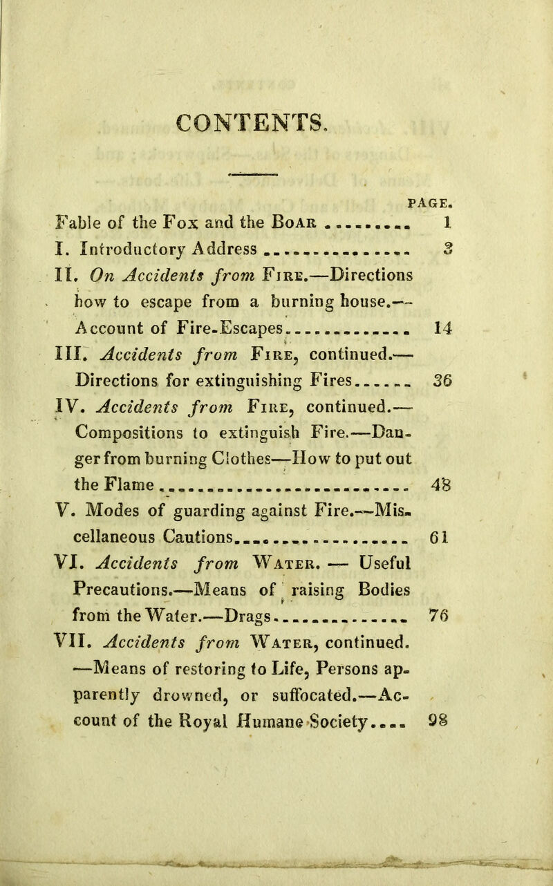 CONTENTS. PAGE. Fable of the Fox and the Boar 1 I. Introductory Address -. .. 3 It. On Accidents from Fire.—Directions how to escape from a burning house.— Account of Fire-Escapes 14 III. Accidents from Fire, continued.— Directions for extinguishing Fires 36 IV. Accidents from Fire, continued.— Compositions to extinguish Fire.—Dan- ger from burning Ciothes—How to put out the Flame. 4'8 V. Modes of guarding against Fire.—Mis. cellaneous Cautions.... 61 VI. Accidents from Water. — Useful Precautions.—Means of raising Bodies from the Water.—Drags - 76 VII. Accidents from Water, continued. —Means of restoring to Life, Persons ap- parently drowned, or suffocated.—Ac- count of the Royal Humane-Society.... 98