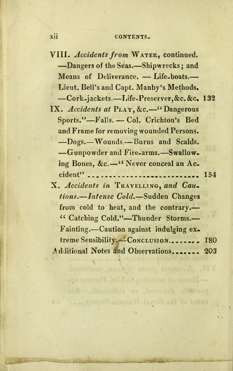 VIII. Accidents from Water, continued. -—Dangers of the Seas.—Shipwrecks; and Means of Deliverance. — Life-boats.— Lieut. Bell’s and Capt. Manby’s Methods. —Cork-jackets.—Life-Preserver,&c.&c. 132 IX. Accidents at Play, &c.—66 Dangerous Sports.”—Falls. — Col. Crichton’s Bed and Frame for removing wounded Persons. —Dogs.—Wounds.-—Burns and Scalds. —Gunpowder and Fire-arms.—Swallow- ing Bones, See.—u Never conceal an Ac- cident” .... 154 X. Accidents in Travelling, and Cau» tions.—Intense Cold.—Sudden Changes from cold to heat, and the contrary.— cc Catching Cold.”—Thunder Storms.— Fainting.—Caution against indulging ex- treme Sensibility .^Conclusion 180 Additional Notes ^nd Observations....... 203