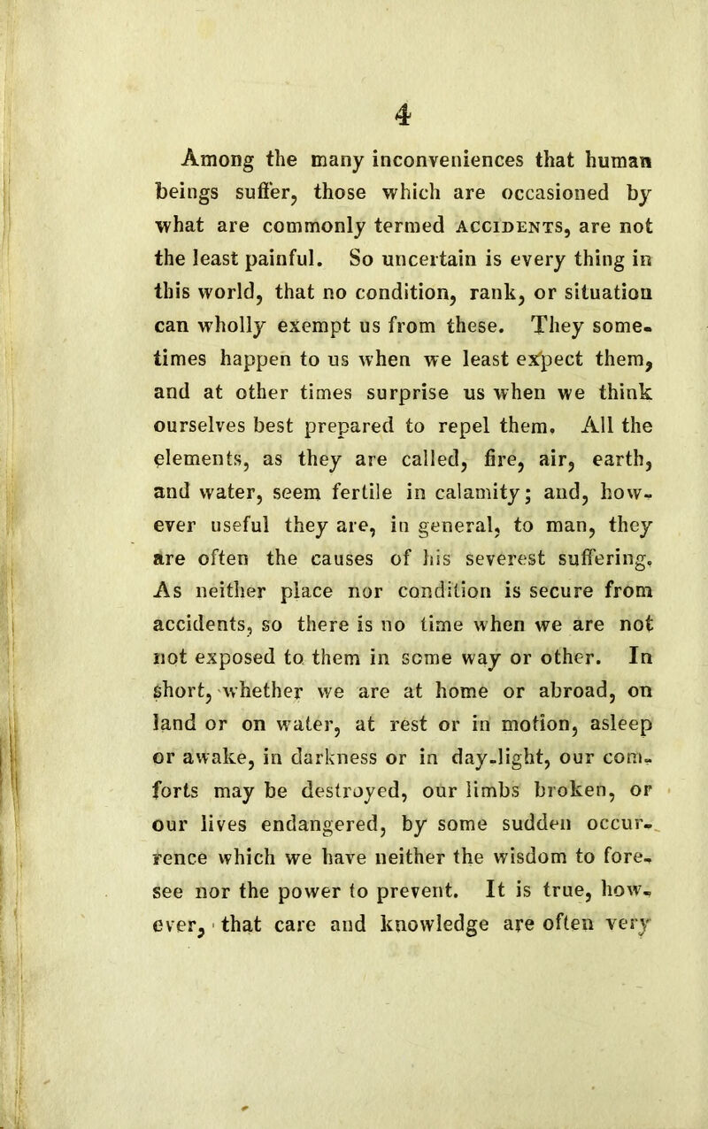 Among the many inconveniences that human beings suffer, those which are occasioned by what are commonly termed accidents, are not the least painful. So uncertain is every thing in this world, that no condition, rank, or situation can wholly exempt us from these. They some- times happen to us when we least expect them, and at other times surprise us when we think ourselves best prepared to repel them. All the Clements, as they are called, fire, air, earth, and water, seem fertile in calamity; and, how- ever useful they are, in general, to man, they are often the causes of his severest suffering. As neither place nor condition is secure from accidents, so there is no time when we are not not exposed to them in some way or other. In short, whether we are at home or abroad, on land or on water, at rest or in motion, asleep or awake, in darkness or in day-light, our com- forts may be destroyed, our limbs broken, or our lives endangered, by some sudden occur- rence which we have neither the wisdom to fore, see nor the power to prevent. It is true, how, ever, that care and knowledge are often very