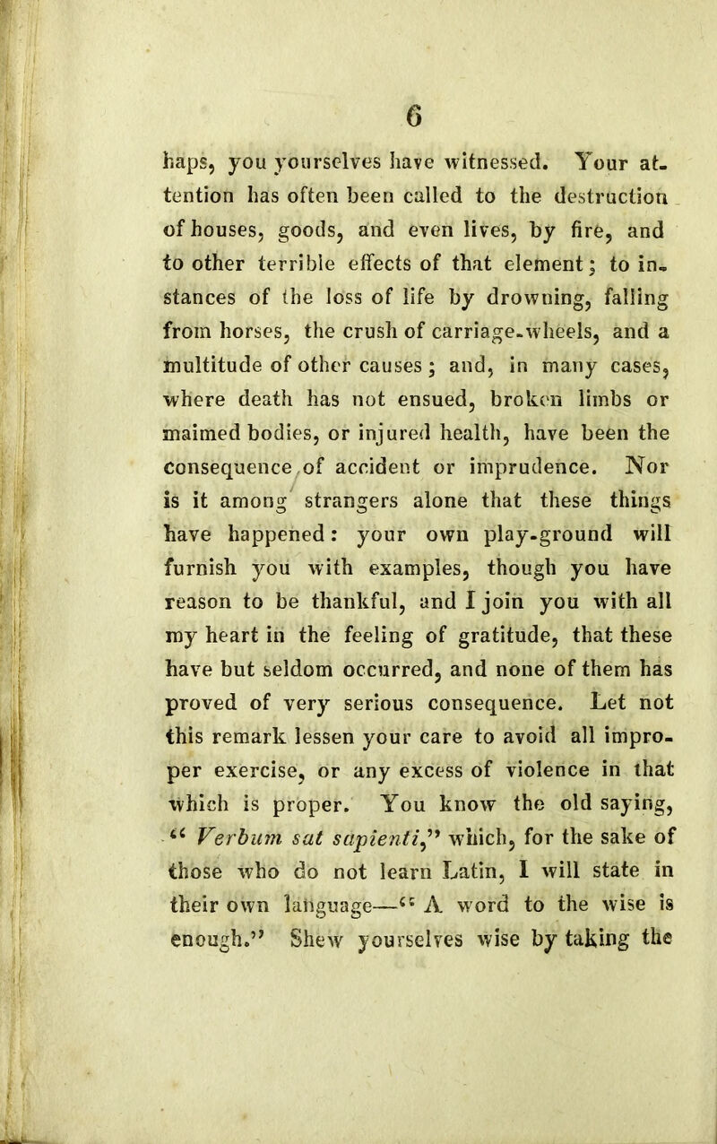 haps, you yourselves have witnessed. Your at- tention has often been called to the destruction of houses, goods, and even lives, by fire, and to other terrible effects of that element; to in- stances of the loss of life by drowning, falling from horses, the crush of carriage-wheels, and a multitude of other causes ; and, in many cases, where death has not ensued, broken limbs or maimed bodies, or injured health, have been the Consequence of accident or imprudence. Nor is it among' strangers alone that these things have happened: your own play-ground will furnish you with examples, though you have reason to be thankful, and I join you with all my heart in the feeling of gratitude, that these have but seldom occurred, and none of them has proved of very serious consequence. Let not this remark lessen your care to avoid all impro- per exercise, or any excess of violence in that which is proper. You know the old saying, Verbum sat sapientiwhich, for the sake of those who do not learn Latin, I will state in their own language—(i A word to the wise is enough.” Shew yourselves wise by taking the
