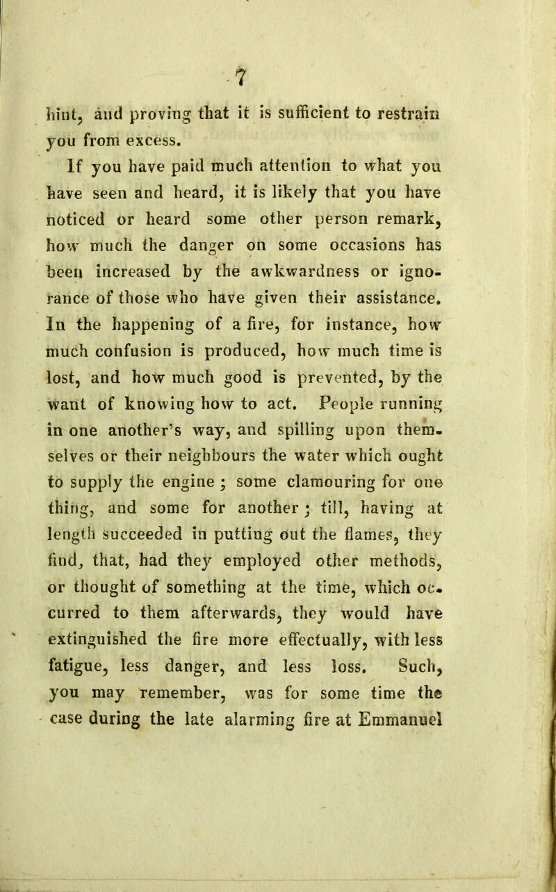 hint, and proving that it is sufficient to restrain you from excess. If you have paid much attention to what you have seen and heard, it is likely that you have noticed or heard some other person remark, how' much the danger on some occasions has been increased by the awkwardness or igno- rance of those wdio have given their assistance. In the happening of a fire, for instance, how much confusion is produced, how much time is lost, and how much good is prevented, by the want of knowing how to act. People running in one another’s way, and spilling upon them- selves or their neighbours the water which ought to supply the engine ; some clamouring for one thing, and some for another; till, having at length succeeded in putting out the flames, they find, that, had they employed other methods, or thought of something at the time, which oc- curred to them afterwards, they would have extinguished the fire more effectually, with less fatigue, less danger, and less loss. Such, you may remember, was for some time the case during the late alarming fire at Emmanuel