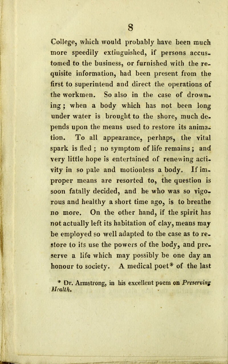College, which would probably have been much more speedily extinguished, if persons accus- tomed to the business, or furnished with the re- quisite information, had been present from the first to superintend and direct the operations of the workmen. So also in the case of drown- ing ; when a body which has not been long under water is brought to the shore, much de- pends upon the means used to restore its anima- tion. To all appearance, perhaps, the vital spark is fled ; no symptom of life remains ; and very little hope is entertained of renewing acti- vity in so pale and motionless a body. If im- proper means are resorted to, the question is soon fatally decided, and he who was so vigo- rous and healthy a short time ago, is to breathe no more. On the other hand, if the spirit has not actually left its habitation of clay, means may be employed so well adapted to the case as to re- store to its use the powers of the body, and pre- serve a life which may possibly be one day an honour to society. A medical poet* of the last * Dr. Armstrong, in his excellent poem on Preserving Health.