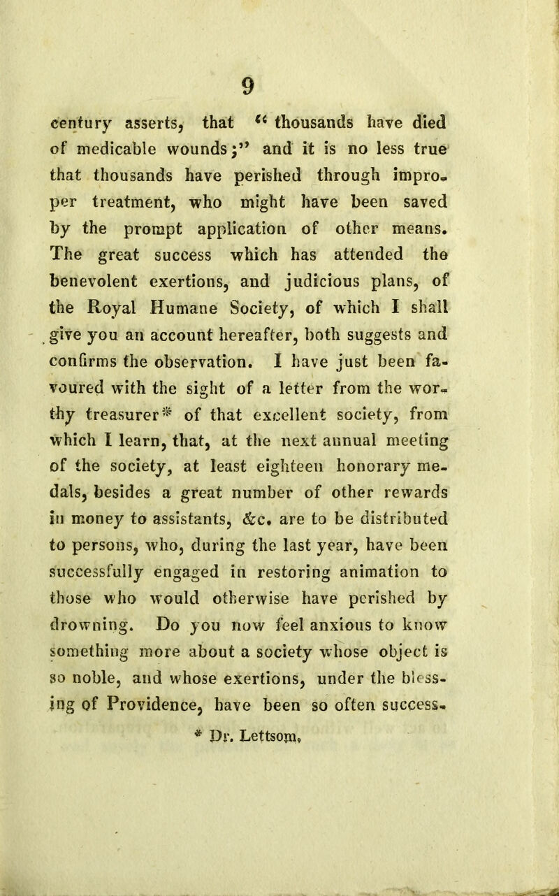 century asserts, that (t thousands have died of medicable woundsand it is no less true that thousands have perished through impro- per treatment, who might have been saved by the prompt application of other means. The great success which has attended the benevolent exertions, and judicious plans, of the Royal Humane Society, of which I shall give you an account hereafter, both suggests and conGrms the observation. I have just been fa- voured with the sight of a letter from the wor- thy treasurer^ of that excellent society, from which I learn, that, at the next annual meeting of the society, at least eighteen honorary me- dals, besides a great number of other rewards in money to assistants, &e. are to be distributed to persons, who, during the last year, have been successfully engaged in restoring animation to those who would otherwise have perished by drowning. Do you now feel anxious to know something more about a society whose object is so noble, and whose exertions, under the bless- ing of Providence, have been so often success- * Dr. Lettsojn*