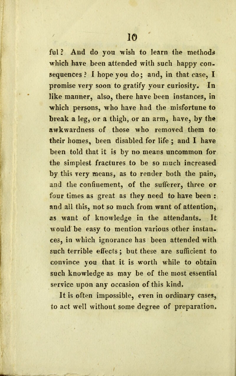 ful ? And do you wish to learn the methods which have been attended with such happy con- sequences ? I hope you do; and, in that case, I promise very soon to gratify your curiosity. In like manner, also, there have been instances, in which persons, who have had the misfortune to break a leg, or a thigh, or an arm, have, by the awkwardness of those who removed them to their homes, been disabled for life ; and I have been told that it is by no means uncommon for the simplest fractures to be so much increased by this very means, as to render both the pain, and the confinement, of the sufferer, three or four times as great as they need to have been : and all this, not so much from want of attention, as want of knowledge in the attendants. It would be easy to mention various other instan- ces, in which ignorance has been attended with such terrible effects; but these are sufficient to convince you that it is worth while to obtain such knowledge as may be of the most essential service upon any occasion of this kind. It is often impossible, even in ordinary cases, to act well without some degree of preparation.