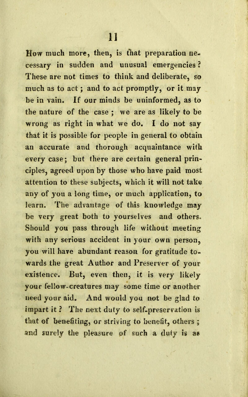 How much more, then, is that preparation ne- cessary in sudden and unusual emergencies ? These are not times to think and deliberate, so much as to act; and to act promptly, or it may be in vain. If our minds be uninformed, as to the nature of the case ; we are as likely to be wrong as right in what we do. I do not say that it is possible for people in general to obtain an accurate and thorough acquaintance with every case; but there are certain general prin- ciples, agreed upon by those who have paid most attention to these subjects, which it will not take any of you a long time, or much application, to learn. The advantage of this knowledge may be very great both to yourselves and others. Should you pass through life without meeting with any serious accident in your own person, you will have abundant reason for gratitude to- wards the great Author and Preserver of your existence. But, even then, it is very likely your fellow-creatures may some time or another need your aid. And would you not be glad to impart it ? The next duty to self-preservation is that of benefiting, or striving to benefit, others ; and surely the pleasure of such a duty is a?