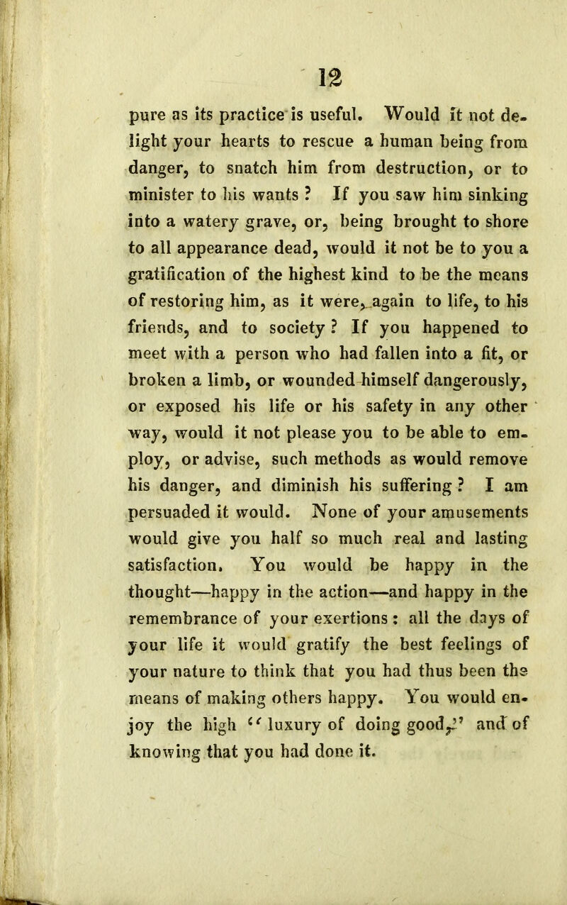 pure as its practice is useful. Would it not de- light your hearts to rescue a human being from danger, to snatch him from destruction, or to minister to his wants ? If you saw him sinking into a watery grave, or, being brought to shore to all appearance dead, would it not be to you a gratification of the highest kind to be the means of restoring him, as it were^.again to life, to his friends, and to society ? If you happened to meet with a person who had fallen into a fit, or broken a limb, or wounded himself dangerously, or exposed his life or his safety in any other way, would it not please you to be able to em- ploy, or advise, such methods as would remove his danger, and diminish his suffering ? I am persuaded it would. None of your amusements would give you half so much real and lasting satisfaction. You would be happy in the thought—happy in the action—and happy in the remembrance of your exertions: all the days of your life it would gratify the best feelings of your nature to think that you had thus been the means of making others happy. You would en- joy the high “ luxury of doing good^* and of knowing that you had done it.
